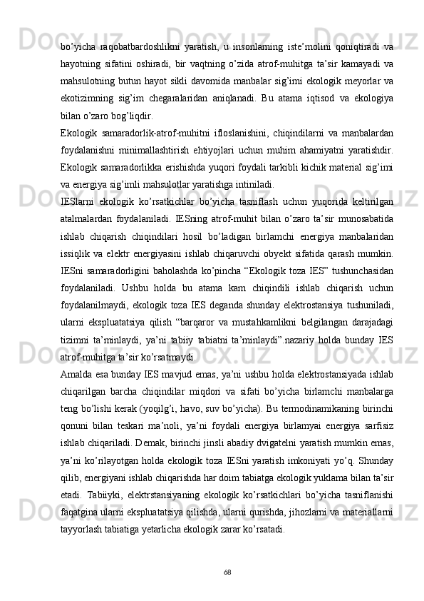 bо’yicha   raqobatbardoshlikni   yaratish,   u   insonlarning   iste’molini   qoniqtiradi   va
hayotning   sifatini   oshiradi,   bir   vaqtning   о’zida   atrof-muhitga   ta’sir   kamayadi   va
mahsulotning  butun hayot   sikli  davomida  manbalar  sig’imi   ekologik meyorlar  va
ekotizimning   sig’im   chegaralaridan   aniqlanadi.   Bu   atama   iqtisod   va   ekologiya
bilan о’zaro bog’liqdir. 
Ekologik   samaradorlik-atrof-muhitni   ifloslanishini,   chiqindilarni   va   manbalardan
foydalanishni   minimallashtirish   ehtiyojlari   uchun   muhim   ahamiyatni   yaratishdir.
Ekologik samaradorlikka erishishda yuqori foydali tarkibli kichik material sig’imi
va energiya sig’imli mahsulotlar yaratishga intiniladi.
IESlarni   ekologik   kо’rsatkichlar   bо’yicha   tasniflash   uchun   yuqorida   keltirilgan
atalmalardan   foydalaniladi.   IESning   atrof-muhit   bilan   о’zaro   ta’sir   munosabatida
ishlab   chiqarish   chiqindilari   hosil   bо’ladigan   birlamchi   energiya   manbalaridan
issiqlik   va   elektr   energiyasini   ishlab   chiqaruvchi   obyekt   sifatida   qarash   mumkin.
IESni  samaradorligini  baholashda   kо’pincha  “Ekologik toza  IES” tushunchasidan
foydalaniladi.   Ushbu   holda   bu   atama   kam   chiqindili   ishlab   chiqarish   uchun
foydalanilmaydi,   ekologik   toza   IES   deganda   shunday   elektrostansiya   tushuniladi,
ularni   ekspluatatsiya   qilish   “barqaror   va   mustahkamlikni   belgilangan   darajadagi
tizimni   ta’minlaydi,   ya’ni   tabiiy   tabiatni   ta’minlaydi”.nazariy   holda   bunday   IES
atrof-muhitga ta’sir kо’rsatmaydi.
Amalda esa bunday IES mavjud emas, ya’ni ushbu holda elektrostansiyada ishlab
chiqarilgan   barcha   chiqindilar   miqdori   va   sifati   bо’yicha   birlamchi   manbalarga
teng bо’lishi kerak (yoqilg’i, havo, suv bо’yicha). Bu termodinamikaning birinchi
qonuni   bilan   teskari   ma’noli,   ya’ni   foydali   energiya   birlamyai   energiya   sarfisiz
ishlab chiqariladi. Demak, birinchi jinsli abadiy dvigatelni yaratish mumkin emas,
ya’ni  kо’rilayotgan   holda  ekologik  toza  IESni   yaratish  imkoniyati   yо’q.  Shunday
qilib, energiyani ishlab chiqarishda har doim tabiatga ekologik yuklama bilan ta’sir
etadi.   Tabiiyki,   elektrstansiyaning   ekologik   kо’rsatkichlari   bо’yicha   tasniflanishi
faqatgina ularni ekspluatatsiya qilishda, ularni qurishda, jihozlarni va materiallarni
tayyorlash tabiatiga yetarlicha ekologik zarar kо’rsatadi. 
                                                                             
68