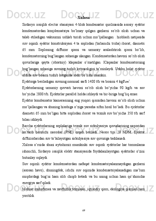 Xulosa
Sirdaryo   issiqlik   elector   stansiyasi   4-blok   kondensator   qurilmasida   asosiy   ejektor
kondensatordan   konjdensatsiya   bo’lmay   qolgan   gazlarni   so’rib   olish   uchun   va
talab etiladigan vakuumni  ushlab  turish  uchun mo’ljallangan . hioblash  natijasida
suv  oqimli   ejektor  konstruksiyasi   4 ta  soplodan  (birlamchi   truba)  iborat, diametri
65   mm.   Soploning   diffuzor   qismi   va   umumiy   aralashtirish   qismi   bo’lib,
kondensatorning bug’langan sohasiga ulangan. Kondensatordan havoni so’rib olish
quvurlariga   qayta   (obratniy)   klapanlar   o’rnatilgan.   Klapanlar   kondensatorning
bug’langan sohasiga suvning tushib ketmasligini ta’minlaydi. Ushbu holat ejektor
oldida suv bosimi tushib ketganda sodir bo’lishi mumkin.
Ejektorga beriladigan suvning nominal sarfi 1400 t/h va bosimi 4 kgf/sm	2 .
Ejektorlarning   umumiy   quvvati   havoni   so’rib   olish   bo’yicha   90   kg/h   va   suv
bo’yicha 2800 t/h. Ejektorlar parallel holda ishlaydi va bir-biriga bog’liq emas. 
Ejektor kondensator kamerasining eng yuqori qismidan havoni so’rib olish uchun
mo’ljallangan va shuning hisobiga o’ziga yarasha sifon hosil bo’ladi. Bu ejektorlar
diametri 65 mm bo’lgan bitta soplodan iborat va texnik suv bo’yicha 350 t/h sarf
bilan ishlaydi.
Barcha ejektorlarning soplolariga texnik suv sirkulyasiya quvurlarining naporidan
ko’tarib   beruvchi   nasoslar   (PNE)   orqali   beriladi.   Nasos   tipi   20   NDM.   Ejektor
diffuzorlaridan suv to’kilayotgan sirkulyasiya suv quvuriga tashlanadi.
Xulosa   o’rnida   shuni   aytishimiz   mumkinki   suv   oqimli   ejektorlar   har   tomonlama
ishonchli,   Sirdaryo   issiqlik   elektr   stansiyasida   foydalanilayotgan   ejektorlar   o’zini
butunlay oqlaydi.
Suv   oqimli   ejektor   kondensatordan   nafaqat   kondensatsiyalanmaydigan   gazlarni
(asosan   havo),   shuningdek,   ishchi   suv   oqimida   kondensatsiyalanadigan   ma’lum
miqdordagi   bug’ni   ham   olib   chiqib   ketadi   va   bu   uning   uchun   ham   qo’shimcha
energiya sarf qiladi.
Mehnat muhofazasi va xavfsizlik texnikasi, iqtisodiy qism, ekologiya qismlari ham
yoritildi. 
            
                                                                             
69 