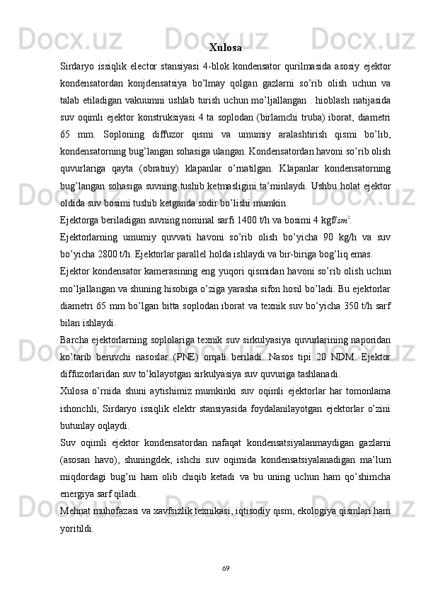 Xulosa
Sirdaryo   issiqlik   elector   stansiyasi   4-blok   kondensator   qurilmasida   asosiy   ejektor
kondensatordan   konjdensatsiya   bo’lmay   qolgan   gazlarni   so’rib   olish   uchun   va
talab etiladigan vakuumni  ushlab  turish  uchun mo’ljallangan . hioblash  natijasida
suv  oqimli   ejektor  konstruksiyasi   4 ta  soplodan  (birlamchi   truba)  iborat, diametri
65   mm.   Soploning   diffuzor   qismi   va   umumiy   aralashtirish   qismi   bo’lib,
kondensatorning bug’langan sohasiga ulangan. Kondensatordan havoni so’rib olish
quvurlariga   qayta   (obratniy)   klapanlar   o’rnatilgan.   Klapanlar   kondensatorning
bug’langan sohasiga suvning tushib ketmasligini ta’minlaydi. Ushbu holat ejektor
oldida suv bosimi tushib ketganda sodir bo’lishi mumkin.
Ejektorga beriladigan suvning nominal sarfi 1400 t/h va bosimi 4 kgf/sm	2 .
Ejektorlarning   umumiy   quvvati   havoni   so’rib   olish   bo’yicha   90   kg/h   va   suv
bo’yicha 2800 t/h. Ejektorlar parallel holda ishlaydi va bir-biriga bog’liq emas. 
Ejektor kondensator kamerasining eng yuqori qismidan havoni so’rib olish uchun
mo’ljallangan va shuning hisobiga o’ziga yarasha sifon hosil bo’ladi. Bu ejektorlar
diametri 65 mm bo’lgan bitta soplodan iborat va texnik suv bo’yicha 350 t/h sarf
bilan ishlaydi.
Barcha ejektorlarning soplolariga texnik suv sirkulyasiya quvurlarining naporidan
ko’tarib   beruvchi   nasoslar   (PNE)   orqali   beriladi.   Nasos   tipi   20   NDM.   Ejektor
diffuzorlaridan suv to’kilayotgan sirkulyasiya suv quvuriga tashlanadi.
Xulosa   o’rnida   shuni   aytishimiz   mumkinki   suv   oqimli   ejektorlar   har   tomonlama
ishonchli,   Sirdaryo   issiqlik   elektr   stansiyasida   foydalanilayotgan   ejektorlar   o’zini
butunlay oqlaydi.
Suv   oqimli   ejektor   kondensatordan   nafaqat   kondensatsiyalanmaydigan   gazlarni
(asosan   havo),   shuningdek,   ishchi   suv   oqimida   kondensatsiyalanadigan   ma’lum
miqdordagi   bug’ni   ham   olib   chiqib   ketadi   va   bu   uning   uchun   ham   qo’shimcha
energiya sarf qiladi.
Mehnat muhofazasi va xavfsizlik texnikasi, iqtisodiy qism, ekologiya qismlari ham
yoritildi. 
            
                                                                             
69