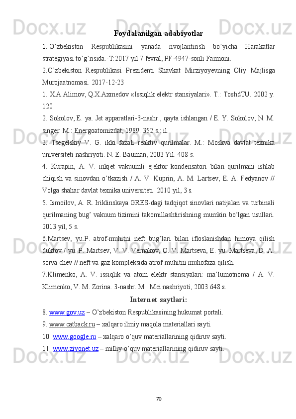 Foydalanilgan adabiyotlar
1.   О’zbekiston   Respublikasini   yanada   rivojlantirish   bо’yicha   Harakatlar
strategiyasi tо’g’risida.-T:2017 yil 7 fevral, PF-4947-sonli Farmoni.
2. О ’zbekiston   Respublikasi   Prezidenti   Shavkat   Mirziyoyevning   Oliy   Majlisga
Murojaatnomasi . 2017-12-23
1. X.A.Alimov, Q.X.Axmedov «Issiqlik elektr stansiyalari». T.: ToshdTU. 2002 y.
120
2. Sokolov, E. ya. Jet apparatlari-3-nashr., qayta ishlangan / E. Y. Sokolov, N. M.
singer. M.: Energoatomizdat, 1989. 352 s.: il.  
3.   Tsegelskiy   V.   G.   ikki   fazali   reaktiv   qurilmalar.   M.:   Moskva   davlat   texnika
universiteti nashriyoti. N. E. Bauman, 2003 Yil. 408 s.
4.   Kurapin,   A.   V.   inkjet   vakuumli   ejektor   kondensatori   bilan   qurilmani   ishlab
chiqish   va   sinovdan   o’tkazish   /   A.   V.   Kuprin,   A.   M.   Lartsev,   E.   A.   Fedyanov   //
Volga shahar davlat texnika universiteti. 2010 yil, 3 s.
5.   Ismoilov, A. R. Iriklinskaya GRES-dagi tadqiqot sinovlari natijalari va turbinali
qurilmaning bug’ vakuum tizimini takomillashtirishning mumkin bo’lgan usullari.
2013 yil, 5 s.
6.Martsev,   yu.P.   atrof-muhitni   neft   bug’lari   bilan   ifloslanishdan   himoya   qilish
duktov / yu. P. Martsev, V. V. Vernakov, O. V. Martseva, E. yu. Martseva, D. A.
sorva chev // neft va gaz kompleksida atrof-muhitni muhofaza qilish.
7.Klimenko,   A.   V.   issiqlik   va   atom   elektr   stansiyalari:   ma’lumotnoma   /   A.   V.
Klimenko, V. M. Zorina. 3-nashr. M.: Mei nashriyoti, 2003 648 s.
Internet saytlari:
8 .  www.gov.uz   –  О ’zbekiston Respublikasining hukumat portali .
9 .  www.catback.ru   – xalqaro ilmiy maqola materiallari sayti.
10.  www.google.ru  – xalqaro  о ’quv materiallarining qidiruv sayti .
11.  www.ziyonet.uz  – milliy  о ’quv materiallarining qidiruv sayti .
                                                                             
70 