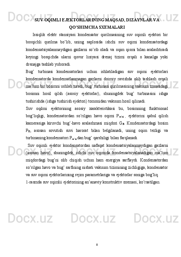 SUV OQIMLI EJEKTORLARINING MAQSAD, DIZAYNLAR VA
QO’SHIMCHA SXEMALARI
      Issiqlik   elektr   stansiyasi   kondensator   qurilmasining   suv   oqimli   ejektori   bir
bosqichli   qurilma   bo’lib,   uning   saplosida   ishchi   suv   oqimi   kondensatordagi
kondensatsiyalanmaydigan  gazlarni  so’rib  oladi   va  oqim   qismi  bilan  aralashtiradi
keyingi   bosqichda   ularni   quvur   liniyasi   drenaj   tizimi   orqali   o   kanalga   yoki
drenajga tashlab yuboradi.
Bug’   turbinasi   kondensatorlari   uchun   ishlatiladigan   suv   oqimi   ejektorlari
kondensatorda   kondensatlanmagan   gazlarni   doimiy   ravishda   olib   tashlash   orqali
ma’lum bir bosimni ushlab turadi, bug’ turbinasi qurilmasining vakuum zonasidagi
bosimni   hosil   qilsh   (asosiy   ejektorlar),   shuningdek   bug’   turbinasini   ishga
tushirishda (ishga tushirish ejektori) tomonidan vakuum hosil qilinadi.
Suv   oqilmi   ejektorining   asosiy   xarakteristikasi   bu,   bosimning   funktsional
bog’liqligi,   kondensatordan   so’rilgan   havo   oqimi   P
so’ri   ,   ejektorini   qabul   qilish
kamerasiga   kiruvchi   bug’-havo   aralashmasi   miqdori   G
B .   Kondensatordagi   bosim
P
K ,   asosan   sovutish   suvi   harorat   bilan   belgilanadi,   uning   oqim   tezligi   va
turbinaning kondensatori P
so’ri  dan bug’ qarshiligi bilan farqlanadi. 
  Suv   oqimli   ejektor   kondensatordan   nafaqat   kondensatsiyalanmaydigan   gazlarni
(asosan   havo),   shuningdek,   ishchi   suv   oqimida   kondensatsiyalanadigan   ma’lum
miqdordagi   bug’ni   olib   chiqish   uchun   ham   energiya   sarflaydi.   Kondensatordan
so’rilgan havo va bug’ sarfining nisbati vakuum tizimining zichligiga, kondensator
va suv oqimi ejektorlarining rejim parametrlariga va ejektorlar soniga bog’liq.
1-rasmda suv oqimlii ejektorining an’anaviy konstruktiv sxemasi, ko’rsatilgan.
                                                                             
8