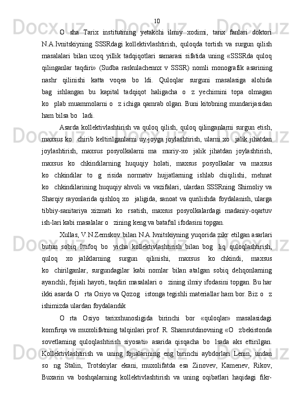 O sha   Tarix   institutining   yetakchi   ilmiy   xodimi,   tarix   fanlari   doktori
N.A.Ivnitskiyning   SSSRdagi   kollektivlashtirish,   quloqda   tortish   va   surgun   qilish
masalalari   bilan   uzoq   yillik   tadqiqotlari   samarasi   sifatida   uning   «SSSRda   quloq
qilinganlar   taqdiri»   (Sudba   raskulachennx   v   SSSR)   nomli   monogra fik   asarining
nashr   qilinishi   katta   voqea   bo ldi.   Quloqlar   surguni   masalasiga   alohida	

bag ishlangan   bu   kapital   tadqiqot   haligacha   o z   yechimini   topa   olmagan	
 
ko plab muammolarni o z ichiga qamrab olgan. Buni kitobning mundarijasidan
 
ham bilsa bo ladi.	

Asarda  kollektivlashtirish   va  quloq  qilish,   quloq  qilinganlarni  surgun  etish,
maxsus  ko chirib keltirilganlarni  uy-joyga joylashtirish,  ularni  xo jalik jihatdan	
 
joylashtirish,   maxsus   posyolkalarni   ma muriy-xo jalik   jihatdan   joylashtirish,	
 
maxsus   ko chkindilarning   huquqiy   holati,   maxsus   posyolkalar   va   maxsus	

ko chkindilar   to g risida   normativ   hujjatlarning   ishlab   chiqilishi,   mehnat	
  
ko chkindilarining   huquqiy   ahvoli   va   vazifalari,   ulardan   SSSRning   Shimoliy   va

Sharqiy  rayonlarida  qishloq  xo jaligida,  sanoat  va  qurilishda   foydalanish,  ularga	

tibbiy-sanitariya   xizmati   ko rsatish,   maxsus   posyolkalardagi   madaniy-oqartuv	

ish-lari kabi masalalar o zining keng va batafsil ifodasini topgan.	

Xullas, V.N.Zemskov bilan N.A.Ivnitskiyning yuqorida zikr etilgan asarlari
butun   sobiq   Ittifoq   bo yicha   kollektivlashtirish   bilan   bog liq   quloqlashtirish,
 
quloq   xo jaliklarning   surgun   qilinishi,   maxsus   ko chkindi,   maxsus	
 
ko chirilganlar,   surgundagilar   kabi   nomlar   bilan   atalgan   sobiq   dehqonlarning	

ayanchli, fojiali hayoti, taqdiri masalalari o zining ilmiy ifodasini topgan. Bu har	

ikki asarda O rta Osiyo va Qozog istonga tegishli materiallar ham bor. Biz o z	
  
ishimizda ulardan foydalandik
O rta   Osiyo   tarixshunosligida   birinchi   bor   «quloqlar»   masalasidagi	

komfirqa va muxolifatning talqinlari prof. R. Shamsutdinovning «O zbekistonda	

so vetlarning   quloqlashtirish   siyosati»   asarida   qisqacha   bo lsada   aks   ettirilgan.	

Kollektivlashtirish   va   uning   fojialarining   eng   birinchi   aybdorlari   Lenin,   undan
so ng   Stalin,   Trotskiylar   ekani,   muxolifatda   esa   Zi	
 novev,   Kamenev,   Rikov,
Buxarin   va   boshqalarning   kollektivlashtirish   va   uning   oqibatlari   haqidagi   fikr- 10 