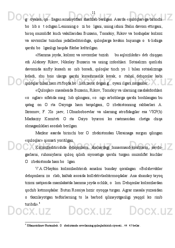 g oyalari, qo llagan amaliyotlari sharhlab berilgan. Asarda «quloqlar»ga birinchi 
bo lib o t ochgan Leninning o zi bo lgani, uning ishini Stalin davom ettirgani,
   
biroq   muxolifat   kuch   vakillaridan   Buxarin,   Tomskiy,   Rikov   va   boshqalar   kolxoz
va   sovxozlar   tuzishni   jadallashtirishga,   quloqlarga   keskin   hujumga   o ti-lishiga	

qarshi bo lganligi haqida fikrlar keltirilgan.	

«Hamma joyda, kolxoz va sovxozlar  tuzish   bu aqlsizlikdir» deb chiqqan	

edi   Aleksey   Rikov,   Nikolay   Buxarin   va   uning   izdoshlari.   Sotsializm   qurilishi
davomida   sinfiy   kurash   so nib   boradi,   quloqlar   tinch   yo l   bilan   sotsializmga	
 
keladi,   shu   bois   ularga   qarshi   kurashmaslik   kerak,   o rtahol   dehqonlar   kabi	

quloqlar bilan ham ittifoqda bo lish zarur degan g oyani ilgari surganlar.	
 
«Quloqlar» masalasida Buxarin, Rikov, Tomskiy va ularning maslakdoshlari
«o nglar»   sifatida   mag lub   qilingani,   «o ng»   arboblarga   qarshi   boshlangan   bu	
  
qatag on   O rta   Osiyoga   ham   tarqalgani,   O zbekistonning   rahbarlari   A.	
  
Ikromov,   F.   Xo jaev,   I.Ohunboboevlar   va   ularning   atrofidagilar   esa   VKP(b)	

Markaziy   Komite ti   O rta   Osiyo   byurosi   ko rsatmasidan   chetga   chiqa	
 
olmaganliklari asoslab berilgan.
Mazkur   asarda   birinchi   bor   O zbekistondan   Ukrainaga   surgun   qilingan	

«quloqlar» qismati yoritilgan.
Kolxozlashtirishda   dehqonlarni,   shahardagi   hunarmand-kosiblarni,   savdo-
garlarni,   ruhoniylarni   quloq   qilish   siyosatiga   qarshi   turgan   muxolifat   kuchlar
O zbekistonda ham bo lgan.	
 
V.A.CHaykin   kolxozlashtirish   amalini   bunday   qoralagan:   «Bolsheviklar
dehqonlarni zo rlab, kaltak aso	
 sida kollektivlashtirmoqdalar. Ana shunday tayoq
tizimi natijasida mamlakatda hamma joyda ochlik, o lim. Dehqonlar kolxozlardan	

qochib ketmoqdalar. Butun Ros siya hozir oyoqqa turgan. Agrar masala yuzasidan
o tkazilayotgan   tadbirlarning   to la   barbod   qilinayotganligi   yaqqol   ko rinib	
  
turibdi». 4
4
  SHamsutdinov Rustambek. O zbekistonda sovetlarning quloq	
 lashtirish siyosati... 44 45-betlar	 .11 