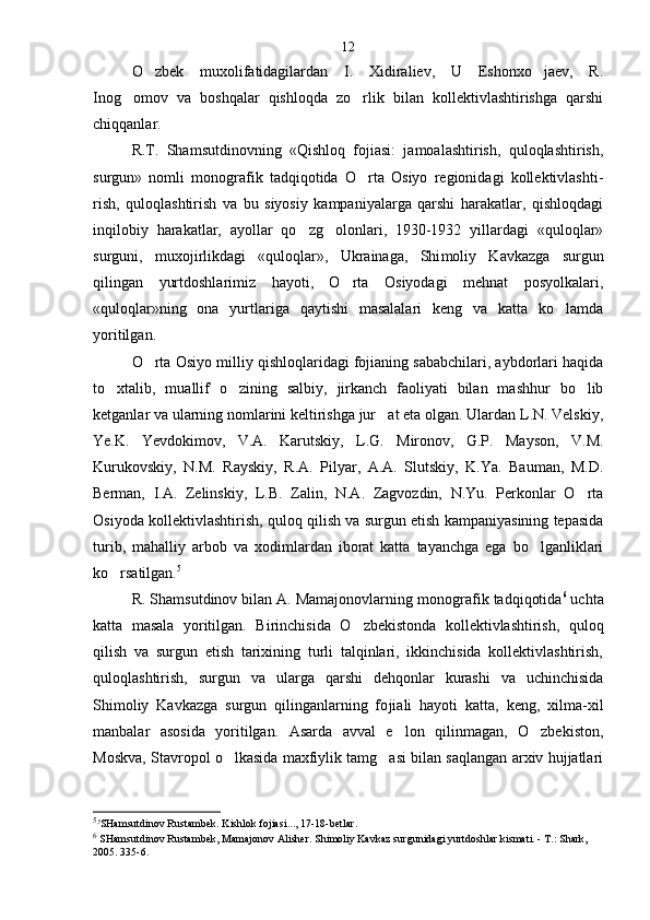 O zbek   muxolifatidagilardan   I.   Xidiraliev,   U   Eshonxo jaev,   R. 
Inog omov   va   boshqalar   qishloqda   zo rlik   bilan   kollektivlashtirishga   qarshi	
 
chiqqanlar.
R.T.   Shamsutdinovning   «Qishloq   fojiasi:   jamoalashtirish,   quloqlashtirish,
surgun»   nomli   monografik   tadqiqotida   O rta   Osiyo   regionidagi   kollektivlashti	
 -
rish,   quloqlashtirish   va   bu   siyosiy   kampaniyalarga   qarshi   harakatlar,   qishloqdagi
inqilobiy   harakatlar,   ayollar   qo zg olonlari,   1930-1932   yillardagi   «quloqlar»	
 
surguni,   muxojirlikdagi   «quloqlar»,   Ukrainaga,   Shi moliy   Kavkazga   surgun
qilingan   yurtdoshlarimiz   hayoti,   O rta   Osiyodagi   mehnat   posyolkalari,	

«quloqlar»ning   ona   yurtlariga   qaytishi   masalalari   keng   va   katta   ko lamda	

yoritilgan.
O rta Osiyo milliy qishloqlaridagi fojianing sababchilari, aybdorlari haqida	

to xtalib,   muallif   o zi	
  ning   salbiy,   jirkanch   faoliyati   bilan   mashhur   bo lib	
ketganlar va ularning nomlarini keltirishga jur at eta olgan. Ulardan L.N. Velskiy,	

Ye.K.   Yevdokimov,   V.A.   Karutskiy,   L.G.   Mironov,   G.P.   Mayson,   V.M.
Kurukovskiy,   N.M.   Rayskiy,   R.A.   Pilyar,   A.A.   Slutskiy,   K.Ya.   Bauman,   M.D.
Berman,   I.A.   Zelinskiy,   L.B.   Zalin,   N.A.   Zagvozdin,   N.Yu.   Perkonlar   O rta	

Osiyoda kollek tivlashtirish, quloq qilish va surgun etish kampaniyasining tepasida
turib,   mahalliy   arbob   va   xodimlardan   iborat   katta   tayanchga   ega   bo lganliklari	

ko rsatilgan.	
 5
R. Shamsutdinov bilan A. Mamajonovlarning mono grafik tadqiqotida 6
 uchta
katta   masala   yoritilgan.   Bi rinchisida   O zbekistonda   kollektivlashtirish,   quloq	

qilish   va   surgun   etish   tarixining   turli   talqinlari,   ikkinchisida   kollektivlashtirish,
quloqlashtirish,   surgun   va   ularga   qarshi   dehqonlar   kurashi   va   uchinchisida
Shimoliy   Kavkazga   surgun   qilinganlarning   fo jiali   hayoti   katta,   keng,   xilma-xil
manbalar   asosida   yoritilgan.   Asarda   avval   e lon   qilinmagan,   O zbekiston,	
 
Moskva, Stavropol o lkasida maxfiylik tamg asi bilan saqlangan arxiv hujjatlari	
 
5
5
SHamsutdinov Rustambek. Kishlok fojiasi..., 17-18-betlar .
6
  SHamsutdinov Rustambek, Mamajonov Alisher. Shimoliy Kavkaz surgunidagi yurtdoshlar kismati. - T.: Shark, 
2005. 335-6 . 12 