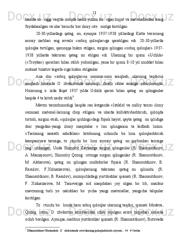 hamda so nggi vaqtda xorijda nashr yuzini ko rgan hujjat va materiallardan keng 
foydalanilgan va ular birinchi bor ilmiy iste molga kiritilgan.	

20-30-yillardagi   qatag on,   ayniqsa   1937-1938   yil	
 lardagi   Katta   terrorning
asosiy   zarblari   eng   avvalo   «sobiq   quloqlar»ga   qaratilgan   edi.   20-30-yillarda
quloqka tortilgan, qamoqqa hukm etilgan, surgun qilingan «sobiq quloqlar» 1937-
1938   yillarda   takroran   qatag on   etilgan   edi.   Ularning   bir   qismi   «Uchlik»	

(«Troyka») qarorlari bilan otilib yuborilgan, yana bir qismi 8-10 yil muddat bilan
mehnat tuzatuv lagerla-riga hukm etilganlar.
Ana   shu   «sobiq   quloqlar»ni   nomma-nom   aniqlash,   ularning   taqdirini
aniqlash   borasida   O zbekistonda   salmoqli,   ibratli   ishlar   amalga   oshirilmoqda.	

Hozirning   o zida   faqat   1937   yilda   Uchlik   qarori   bilan   qatag on   qilinganlar	
 
haqida 4 ta kitob nashr etildi 7
.
Mavzu   tarixshunosligi   haqida   ran   ketganda   «Istiklol   va   milliy   tarix»   ilmiy
seminari   material-larining   chop   etilgani   va   ularda   kollektivlashtirish,   quloqda
tortish, surgun etish, «quloqlar qishlogi»dagi fojiali hayot, qayta qatag on qilishga	

doir   yangidan-yangi   ilmiy   maqolalar   e lon   qilinganini   ta kidlash   lozim.	
 
«Tarixning   xasratli   sahifalari»   kitobining   uchinchi   bo limi   quloqlashtirish	

kampaniyasi   tarixiga,   to rtinchi   bo limi   siyosiy   qatag on   qurbonlari   tarixiga	
  
bag ishlangan.   Unda   Shimoliy   Kavkazga   surgun   qilinganlar   (R.   Shamsutdinov,	

A.   Mamajonov),   Shimoliy   Qozog istonga   surgun   qilinganlar   (R.   Shamsutdinov,	

M.   Akbarova),   qatag on   qilingan   mulkdorlar   fojiasi   (R.   Shamsutdinov,   B.	

Rasulov,   F.Xolnazarova),   quloqlarning   takroran   qatag on   qilinishi   (R.	

Shamsutdinov, B. Rasulov), muxojirlikdagi yurtdoshlar qismati (R. Shamsutdinov,
F.   Xolnazarova,   M.   Tanieva)ga   oid   maqolalari   joy   olgan   bo lib,   mazkur	

mavzuning   turli   yo nalishlari   bo yicha   yangi   materiallar,   yangicha   talqinlar	
 
kiritilgan.
To rtinchi bo limda ham sobiq quloqlar ularning taqdiri, qismati Moskva,	
 
Qozog iston,   O zbekiston   arxivlaridan   izlab   topilgan   arxiv   hujjatlari   asosida	
 
ochib berilgan. Ayniqsa, mahbus yurtdoshlar qismati (R. Shamsutdinov), Butovada
7
  SHamsutdinov Rustambek. O zbekistonda sovetlarning quloq	
 lashtirish siyosati... 44 45-betlar	 .13 