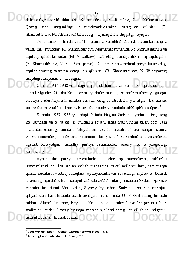 dafn   etilgan   yurtdoshlar   (R.   Shamsutdinov,   B.   Rasulov,   G .   Xolnazarova),
Qozog iston   surgunidagi   o zbekistonliklarning   qatag on   qilinishi   (R.	
  
Shamsutdinov, M. Akbarova) bilan bog liq maqolalar diqqatga loyiqdir.	

«Vatanimiz o tmishidan»	
 8
 to plamida kollektivlash	 tirish qurbonlari haqida
yangi ma lumotlar (R. Sham	
 sutdinov), Marhamat tumanida kollektivlashtirish va
«quloq»   qilish   tarixidan   (M.   Abdullaev),   qatl   etilgan   andijonlik   sobiq   «quloq»lar
(R.   Shamsutdinov,   N.   So fixo jaeva),   O zbekiston   «mehnat   posyolkalari»dagi	
  
«quloqlar»ning   takroran   qatag on   qilinishi   (R.   Sham	
 sutdinov,   N.   Xudoyorov)
haqidagi maqolalar o rin olgan.	

O sha 1937-1938 yillardagi qirg inda hammadan ko ra ko prok quloqlar	
   
azob tortganlar. O sha Katta terror aybdorlarini aniqlash muhim ahamiyatga ega.	

Rossiya   Federatsiyasida   mazkur   mavzu   keng   va   atroflicha   yoritil gan.   Bu   mavzu
bo yicha mavjud bo lgan turli qarashlar alohida risolada tahlil qilib berilgan.	
  9
Kitobda   1937-1938   yillardagi   fojiada   birgina   Stalinni   aybdor   qilish,   keng
ko lamdagi   va   o ta   og ir,   mudhish   fojiani   faqat   Stalin   nomi   bilan   bog lash
   
adolatdan   emasligi,   bunda   trotskiychi-zinovevchi   muxolifat   bloki,   xalqaro   sionist
va   massonchilar,   «beshinchi   kolonna»,   ko pdan   beri   rahbarlik   lavozimlarini	

egallab   kelayotgan   mahalliy   partiya   rahnamolari   asosiy   rol   o ynaganligi	

ko rsatilgan.	

Aynan   shu   partiya   korchalonlari   o zlarining   mavqelarini,   rahbarlik	

lavozimlarini   qo lda   saqlab   qolish   maqsadida   «aksilinqilobchilar»,   «sovetlarga	

qarshi   kuchlar»,   «sobiq   quloqlar»,   «jinoyatchilar»ni   sovet larga   saylov   o tkazish	

jarayoniga qarshilik ko rsatayotganlikda ayblab, ularga nisbatan keskin repressiv	

choralar   ko rishni   Markazdan,   Siyosiy   byurodan,   Stalindan   so rab   murojaat	
 
qilganliklari   ham   kitobda   ochib   berilgan.   Bu   o rinda   O zbekistonning   birinchi	
 
rahbari   Akmal   Ikromov,   Fayzulla   Xo jaev   va   u   bilan   birga   bir   guruh   rahbar	

xodimlar  ustidan  Siyosiy byuroga xat  yozib, ularni  qatag on  qilish  so ralganini	
 
ham alohida ta kid	
 lash lozim.
8
 Vatanimiz utmishidan. - Andijon: Andijon-nashriyot-matbaa, 2007.
9
 Tarixning hasratli sahifalari. - T.: Shark, 2006. 14 
