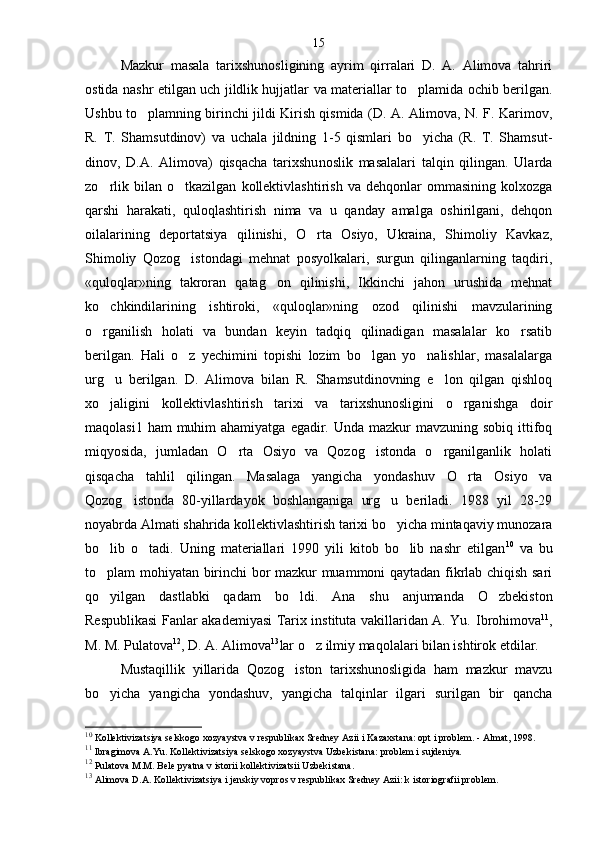 Mazkur   masala   tarixshunosligining   ayrim   qirralari   D.   A.   Alimova   tahriri
ostida nashr etilgan uch jildlik hujjatlar va materiallar to plamida ochib berilgan.
Ushbu to plamning birinchi jildi Kirish qismida (D. A. Alimova, N. F. Karimov,	

R.   T.   Shamsut dinov)   va   uchala   jildning   1-5   qismlari   bo yicha   (R.   T.   Shamsut-	

dinov,   D.A.   Alimova)   qisqacha   tarixshu noslik   masalalari   talqin   qilingan.   Ularda
zo rlik   bilan  o tkazilgan   kollektivlashtirish   va   dehqonlar   ommasining   kolxozga	
 
qarshi   harakati,   quloqlashtirish   nima   va   u   qanday   amalga   oshirilgani,   dehqon
oilalarining   deportatsiya   qilinishi,   O rta   Osiyo,   Ukraina,   Shimoliy   Kavkaz,	

Shimoliy   Qozog istondagi   mehnat   posyolkalari,   surgun   qilinganlarning   taqdiri,	

«quloqlar»ning   takroran   qatag on   qilinishi,   Ikkinchi   jahon   urushida   mehnat	

ko chkindilarining   ishtiroki,   «quloqlar»ning   ozod   qilinishi   mavzularining	

o rganilish   holati   va   bundan   keyin   tadqiq   qilinadigan   masalalar   ko rsatib
 
berilgan.   Hali   o z   yechimini   topishi   lozim   bo lgan   yo nalishlar,   masalalarga	
  
urg u   berilgan.   D.   Ali	
 mova   bilan   R.   Shamsutdinovning   e lon   qilgan   qishloq	
xo jaligini   kollektivlashtirish   tarixi   va   tarixshunosligini   o rganishga   doir	
 
maqolasi1 ham  muhim  ahamiyatga  egadir. Unda  mazkur  mavzuning sobiq ittifoq
miqyosida,   jumladan   O rta   Osiyo   va   Qozog istonda   o rganilganlik   holati	
  
qisqacha   tahlil   qilingan.   Masalaga   yangicha   yondashuv   O rta   Osiyo   va	

Qozog istonda   80-yillardayok   boshlanganiga   urg u   beriladi.   1988   yil   28-29	
 
noyabrda Almati shahrida kollektivlashtirish tarixi bo yicha mintaqaviy munozara	

bo lib   o tadi.   Uning   materiallari   1990   yili   kitob   bo lib   nashr   etilgan	
   10
  va   bu
to plam mohiyatan birinchi bor mazkur muammoni qaytadan fikrlab chiqish sari

qo yilgan   dastlabki   qadam   bo ldi.  
  Ana   shu   anjumanda   O zbekiston	
Respublikasi Fanlar akademiyasi Tarix instituta vakillaridan A. Yu.   Ibrohimova 11
,
M. M. Pulatova 12
, D. A. Alimova 13
lar o z ilmiy maqolalari bilan ishtirok etdilar.	

Mustaqillik   yillarida   Qozog iston   tarixshunosligida   ham   mazkur   mavzu	

bo yicha   yangicha   yondashuv,   yangicha   talqinlar   ilgari   surilgan   bir   qancha	

10
 Kollektivizatsiya selskogo xozyaystva v respublikax Sredney Azii i Kazaxstana: opt i problem. - Almat, 1998.
11
  Ibragimova A.Yu. Kollektivizatsiya selskogo xozyaystva Uzbeki stana: problem i sujdeniya .
12
  Pulatova M.M. Bele pyatna v istorii kollektivizatsii Uzbeki stana .
13
  Alimova D.A. Kollektivizatsiya i jenskiy vopros v respublikax Sredney Azii: k istoriografii problem .15 