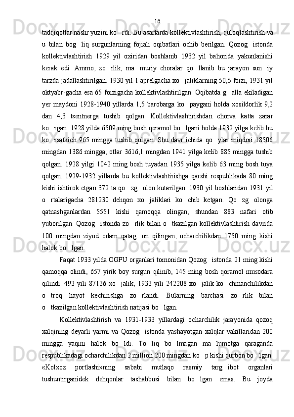 tadqiqotlar nashr yuzini ko rdi. Bu asarlarda kollektivlashtirish, quloq lashtirish va
u   bilan   bog liq   surgunlarning   fojiali   oqibatlari   ochib   berilgan.   Qozog istonda	
 
kollektivlash tirish   1929   yil   oxiridan   boshlanib   1932   yil   bahorida   yakunlanishi
kerak   edi.   Ammo,   zo rlik,   ma muriy   choralar   qo llanib   bu   jarayon   sun iy	
   
tarzda jadallashtirilgan. 1930 yil 1 aprelgacha xo jaliklarning 50,5 foizi, 1931 yil	

oktyabr-gacha esa 65 foizigacha kollektivlashtirilgan. Oqibatda g alla ekiladigan	

yer   maydoni   1928-1940  yillarda  1,5  barobarga  ko paygani   holda  xosildorlik  9,2	

dan   4,3   tsentnerga   tushib   qolgan.   Kollektivlashtirishdan   chorva   katta   zarar
ko rgan. 1928 yilda 6509 ming bosh qoramol bo lgani holda 1932 yilga kelib bu	
 
ko rsatkich   965   mingga   tushib   qolgan.   Shu   davr   ichida   qo ylar   miqdori   18506
 
mingdan 1386 mingga, otlar 3616,1 mingdan 1941 yilga kelib 885 mingga tushib
qolgan.   1928   yilgi   1042   ming   bosh   tuyadan   1935   yilga   ke lib   63   ming   bosh   tuya
qolgan.   1929-1932   yillarda   bu   kollektivlashtirishga   qarshi   respublikada   80   ming
kishi ishtirok etgan 372 ta qo zg olon kutarilgan. 1930 yil boshlaridan 1931 yil	
 
o rtalarigacha   281230   dehqon   xo jaliklari   ko chib   ketgan.   Qo zg olonga	
    
qatnashganlardan   5551   kishi   qamoqqa   olingan,   shundan   883   nafari   otib
yuborilgan.  Qozog istonda  zo rlik  bilan  o tkazilgan  kollektivlashtirish  davrida	
  
100   mingdan   ziyod   odam   qatag on   qilingan,   ocharchilikdan   1750   ming   kishi	

halok bo lgan.	

Faqat 1933 yilda OGPU organlari tomonidan Qozog istonda 21 ming kishi	

qamoqqa   olindi,   657   yirik   boy   surgun   qilinib,   145   ming   bosh   qoramol   musodara
qilindi.   493   yili   87136   xo jalik,   1933   yili   242208   xo jalik   ko chmanchilikdan	
  
o troq   hayot   kechirishga   zo rlandi.   Bularning   barchasi   zo rlik   bilan	
  
o tkazilgan kollektivlash
 tirish natijasi bo lgan.	
Kollektivlashtirish   va   1931-1933   yillardagi   ocharchilik   jarayonida   qozoq
xalqining   deyarli   yarmi   va   Qozog istonda   yashayotgan   xalqlar   vakillaridan   200	

mingga   yaqini   halok   bo ldi.   To liq   bo lmagan   ma lumotga   qaraganda	
   
respublikadagi ocharchilikdan 2 million 200 mingdan ko p kishi qurbon bo lgan.	
 
«Kolxoz   portlashi»ning   sababi   mutlaqo   rasmiy   targ ibot   organlari	

tushuntirganidek   dehqonlar   tashabbusi   bilan   bo lgan   emas.   Bu   joyda	
 16 