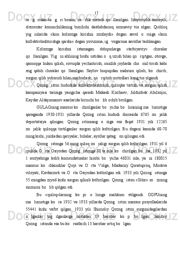 to g ridan-to g ri   bosim,   zo rlik   metodi   qo llanilgan.   Ixtiyoriylik   tamoyili,     
elementar   konunchilikning   buzilishi   dastlabdanoq   ommaviy   tus   olgan.   Qish loq
yig inlarida   «kim   kolxozga   kirishni   xoxlaydi»   degan   savol   o rniga   «kim
 
kollektivlashtirishga qarshi» degan yovuzona, ig vogarona savollar tashlangan.	

Kolxozga   kirishni   istamagan   dehqonlarga   «tarbiyaviy»   choralar
qo llanilgan. Yig in ahlining boshi ustidan o q uzish bilan qo rqitgan, otuvga,	
   
qamoqqa   hukm   qilish,   sovuqda   yechintirish,   muzlik   joylarda   cho mil-tirish   kabi	

eng   qabih   choralar   qo llanilgan.   Saylov   huquqidan   mahrum   qilish,   ko chirib,	
 
surgun qilib yuborish bilan majburlash, qo rqitish metodlari keng tus olgandi.	

Qozog iston   hududida   kollektivlashtirish,   quloqka   tortish   va   surgun   qilish	

kampaniyasi   tarixiga   yangicha   qarash   Makash   Kozbaev,   Julduzbek   Abilxojin,
Kay dar Aldajumanov asarlarida birinchi bo lib ochib be	
 rilgan .
GULAGning maxsus ko chirilganlar bo yicha bo limining ma lumotiga	
   
qaraganda   1930-1931   yillarda   Qozog iston   hududi   doirasida   6765   xo jalik	
 
deportatsiya   qilingan.   Qozog istonning   o ziga   esa   faqat   1931   yili   12265	
 
xo jalik   quloqqa   tortilganlar   surgun   qilib   keltirilgan.   Bu   degani   kamida   60-70	

ming kishi, jumladan qariyalar, bolalar, ayollar qatag on qilingan edi.	

Qozog istonga 56 ming quloq xo jaligi surgun qilib keltirilgan. 1931 yil 6	
 
iyulida O rta Osiyodan Qozog istonga 80 ta oila ko chirilgan bo lsa, 1932 yil	
   
1   sentyabriga   kelib   komendaturalar   hisobi   bo yicha   46031   oila,   ya ni   180015	
 
maxsus   ko chkindilar   Quyi   va   O rta   Volga,   Markaziy   Qoratuproq,   Moskva	
 
viloyati, Kavkazorti va O rta Osiyodan keltirilgan edi. 1933 yili Qozog istonga	
 
55 mingdan ziyod kishi surgun qilinib keltirilgan.  Q ozog iston «Sibir» so zining	
 
sinonimi bo lib qolgan edi.	

Bu   «quloq»larning   ko pi   o limga   mahkum   etilgandi.   OGPUning	
 
ma lumotiga   ko ra   1932   va   1933   yillarda   Qozog iston   maxsus   posyolkalarida	
  
55441   kishi   vafot   qilgan.   1933   yili   Shimoliy   Qozog iston   surgunidagilardan	

o lganlar   tug ilganlarga   nisbatan   19   barobar   ko p   bo lgan.   Janubiy	
   
Qozog istonda esa bu ko rsatkich 13 barobar ortiq bo lgan.	
   17 