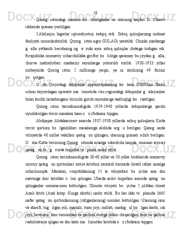 Qozog istondagi   maxsus   ko chirilganlar   va   ularning   taqdiri   D.   Charov 
ishlarida qisman yoritilgan.
J.Abilxojin   lagerlar   iqtisodiyotini   tadqiq   etdi.   Sobiq   quloqlarning   mehnat
faoliyati umumlashtirildi.  Q ozog iston agro-GULAGi yaratildi. Chunki markazga	

g alla   yetkazib   berishning   og ir   yuki   ayni   sobiq   quloq	
  lar   chekiga   tushgan   edi.
Respublika ommaviy ocharchilik ka giriftor bo lishga qaramay bu joydan g alla,	
 
chorva   mahsulotlari   markaziy   rayonlarga   yuborilib   turildi.   1930-1933   yillar
mobaynida   Qozog iston   2   millionga   yaqin,   ya ni   aholining   49   foizini	
 
yo qotgan.	

O rta   Osiyodagi   dehqonlar   oppozitsiyasining   ko lami   OGPUnin   Stalin	
 
uchun tayyorlagan operativ ma lumotida «bu regiondagi dehqonlar g alayonlari	
 
bilan kuchli zaxarlangan» birinchi guruh rayonlariga taalluqligi ko rsatilgan.	

Qozog iston   tarixshunosligida   1929-1940   yillarda   dehqonlarga   qarshi	

uyushtirilgan terror masalasi ham o z ifodasini topgan.	

Abdijapar   Abdakarimov   asarida   1937-1938   yillar da   sobiq   quloqlarni   Katta
terror   qurboni   bo lganliklari   masalasiga   alohida   urg u   berilgan.   Qarag anda	
  
viloyatida  48  millat   vakillari  qatag on  qilingan,  ular	
 ning  qismati  ochib  berilgan .
O sha Katta terrorning Qozog istonda amalga oshirilishi haqida, xususan siyo	
  siy
qatag on to g risida hujjatlar to plami nashr etildi	
    .
Qozog iston tarixshunosligida 30-40 yillar va 50-yillar boshlarida ommaviy	

siyosiy qatag on qurbonlari xotira kitobini yaratish borasida ibratli ishlar amalga

oshirilmoqda.   Masalan,   respublikaning   15   ta   viloyatlari   bo yicha   ana   shu	

mavzuga   doir   kitoblar   e lon   qilingan.   Ularda   arxiv   hujjatlari   asosida   qatag on	
 
qilinganlar   nomma-nom   keltirilgan.   Olmota   viloyati   bo yicha   2   jilddan   iborat	

Azali   kitob   (Azal   kitap   -Kniga   skorbi)   nashr   etildi .  Bu   har   ikki   to plamda  3665	

nafar  qatag on qurbonlarining (otilganlarning)  nomlari keltirilgan. Ularning ismi	

va sharifi, tug ilgan yili, manzili, turar joyi, millati, mashg ul bo lgan kasbi, ish	
  
joyi, lavozimi, kim tomonidan va qachon otuvga hukm chiqarilgan, kim va qachon
reabilitatsiya qilgan va shu kabi ma lumotlar kitobda o z ifodasini topgan	
  .18 