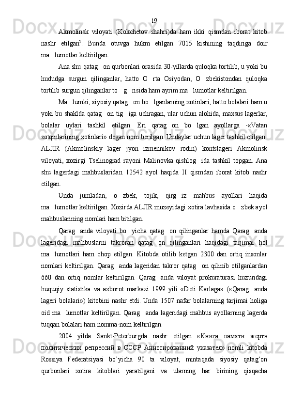 Akmolinsk   viloyati   (Kokchetov   shahri)da   ham   ikki   qismdan   iborat   kitob
nashr   etilgan 1
.   Bunda   otuvga   hukm   etilgan   7015   kishining   taqdiriga   doir
ma lumotlar keltirilgan.
Ana shu qatag on qurbonlari orasida 30-yillarda quloqka tortilib, u yoki bu	

hududga   surgun   qilinganlar,   hatto   O rta   Osiyodan,   O zbekistondan   quloqka	
 
tortilib surgun qilinganlar to g risida ham ayrim ma lumotlar keltirilgan.	
  
Ma lumki, siyosiy qatag on bo lganlarning xotinlari, hatto bolalari ham u	
  
yoki bu shaklda qatag on tig iga uchragan, ular uchun alohida, maxsus lagerlar,	
 
bolalar   uylari   tashkil   etilgan.   Eri   qatag on   bo lgan   ayollarga   -«Vatan	
 
sotqinlarining xotinlari» degan nom berilgan. Undaylar uchun lager tashkil etilgan.
ALJIR   (Akmo linskiy   lager   jyon   izmennikov   rodin)   kontslageri   Akmolinsk
viloyati,   xozirgi   Tselinograd   rayoni   Mali novka   qishlog ida   tashkil   topgan.   Ana	

shu   lagerdagi   mahbuslaridan   12542   ayol   haqida   II   qismdan   iborat   kitob   nashr
etilgan.
Unda   jumladan,   o zbek,   tojik,   qirg iz   mahbus   ayollari   haqida	
 
ma lumotlar keltirilgan. Xozirda ALJIR muzeyidagi xotira lavhasida o zbek ayol	
 
mahbuslarining nomlari ham bitilgan.
Qarag anda   viloyati   bo yicha   qatag on   qilinganlar   hamda   Qarag anda	
   
lageridagi   mahbuslarni   takroran   qatag on   qilinganlari   haqidagi   tarjimai   hol	

ma lumotlari   ham   chop   etilgan.   Kitobda   otilib   ketgan   2300   dan   ortiq   insonlar	

nomlari   keltirilgan.   Qarag anda   lageridan   takror   qatag on   qilinib   otilganlardan	
 
660   dan   ortiq   nomlar   keltirilgan.   Qarag anda   viloyat   prokuraturasi   huzuridagi	

huquqiy   statistika   va   axborot   markazi   1999   yili   «Deti   Karlaga»   («Qarag anda	

lageri   bolalari»)   kitobini   nashr   etdi.   Unda   1507   nafar   bolalarning   tarjimai   holiga
oid   ma lumotlar   keltirilgan.   Qarag anda   lageridagi   mahbus   ayollarning   lagerda	
 
tuqqan bolalari ham nomma-nom keltirilgan.
2004   yilda   Sankt-Peterburgda   nashr   etilgan   « Книга   памяти   жертв
политических   репрессий   в   СССР   Аннотированний   указател »   nomli   kitobda
Rossiya   Federatsiyasi   bo’yicha   90   ta   viloyat,   mintaqada   siyosiy   qatag’on
qurbonlari   xotira   kitoblari   yaratilgani   va   ularning   har   birining   qisqacha 19 