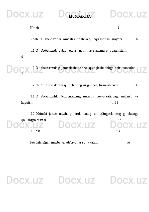 MUNDARIJA
Kirish…  ..3
I-bob. O zbekistonda jamoalashtirish va quloqlashtirish jarayoni…  ..6
1.1.O zbekistonda  qatag onlashtirish  mavzusining  o rganilishi…	
   
6
1.2.O zbekistondagi   jamoalashtirish   va   quloqlashtirishga   doir   manbalar…

21
II-bob. O zbekistonlik quloqlarning surgundagi turmush tarzi…	
  .33
2.1.O zbekistonlik   dehqonlarning   maxsus   posyolkalardagi   mehnati   va	

hayoti…  ...33
2.2.Ikkinchi   jahon   urushi   yillarida   qatag on   qilinganlarning   g alabaga	
 
qo shgan hissasi… .43	
 
Xulosa…  53
F oydalanilgan manba va adabiyotlar ro yxati…	
  562 