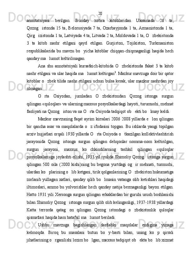 annotatsiyasi   berilgan.   Bunday   xotira   kitoblaridan   Ukrainada   26   ta,
Qozog istonda   15   ta,   Belorusiyada   7   ta,   Ozarbayjonda   1   ta,   Armanistonda   1   ta,
Qirg izistonda 1 ta, Latviyada 4 ta, Litvada 2 ta, Moldovada 1 ta, O zbekistonda	
 
3   ta   kitob   nashr   etilgani   qayd   etilgan.   Gurjiston,   Tojikiston,   Turkmaniston
respublikalarida bu mavzu bo yicha kitoblar  chiqqan-chiqmaganligi  haqida hech	

qanday ma lumot keltirilmagan.	

Ana   shu   annotatsiyali   kursatkich-kitobida   O zbekistonda   fakat   3   ta   kitob	

nashr etilgani va ular haqida ma lumot keltirgan	
 3
. Mazkur mavzuga doir bir qator
kitoblar o zbek tilida nashr etilgani uchun bulsa kerak, ular mazkur nashrdan joy	

olmagan.
O rta   Osiyodan,   jumladan   O zbekistondan   Qozog istonga   surgun
  
qilingan «quloqlar» va ularning maxsus posyolkalardagi hayoti, turumushi, mehnat
faoliyati na Qozog iston va na O rta Osiyoda tadqiqot ob ekti bo lmay keldi.	
   
Mazkur mavzuning faqat ayrim kirralari 2006 2008 yillarda e lon qilingan	

bir   qancha  asar   va maqolalarda  o z  ifodasini  topgan.  Bu  ishlarda yangi   topilgan	

arxiv hujjatlari orqali 1930 yillarda O rta Osiyoda o tkazilgan kollektivlashtirish	
 
jarayonida   Qozog istonga   surgun   qilingan   dehqonlar   nomma-nom   kel	
 tirilgan,
surgun   jarayoni,   maxsus   ko chkindilarning   tashkil   qilingan   «quloqlar	

posyolkalari»ga joylashti-rilishi, 1933 yil iyulida Shimoliy Qozog istonga surgun	

qilingan   500   oila   (2000   kishi)ning   bu   begona   yurtdagi   og ir   mehnati,   turmushi,	

ulardan ko plarining o lib ketgani, tirik qolganlarining O zbekiston hukumatiga	
  
zorlanib yullagan xatlari, qanday qilib bo lmasin vatanga olib ketishlari haqidagi	

iltimoslari, ammo bu yolvorishlar hech qanday natija bermaganligi  bayon etilgan.
Hatto 1931 yili Xersonga surgun qilin gan erkaklardan bir guruhi urush boshlanishi
bilan Shimoliy Qozog istonga surgun qilib olib kelinganligi, 1937-1938 yillardagi	

Katta   terrorda   qatag on   qilingan   Qozog istondagi   o zbekistonlik   quloqlar
  
qismatlari haqida ham batafsil ma lumot beriladi.	

Ushbu   mavzuga   bagishlangan   dastlabki   maqolalar   endigina   yuzaga
kelmoqda.   Biroq   bu   masalani   butun   bo y-basti   bilan,   uning   ko p   qirrali	
 
jihatlarining o rganilishi lozim bo lgan, maxsus tadqiqot ob ekta bo lib xizmat	
    20 