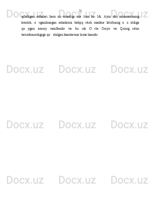 qiladigan   sohalari   ham   oz   emasligi   ma lum   bo ldi.   Ayni   shu   muammoning 
kemtik,   o rganilmagan   sohalarini   tadqiq   etish   mazkur   kitobning   o z   oldiga	
 
qo ygan   asosiy   vazifasidir   va   bu   ish   O rta   Osiyo   va   Qozog iston	
  
tarixshunosligiga qo shilgan kamtarona hissa hamdir	
 .21 