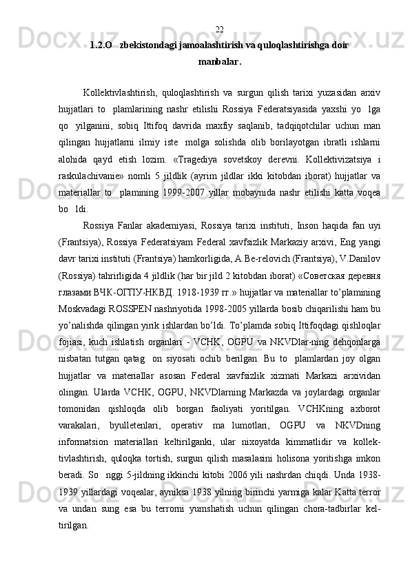 1.2.O zbekistondagi jamoalashtirish va quloqlashtirishga doir 
m anbalar .
Kollektivlashtirish,   quloqlashtirish   va   surgun   qilish   tarixi   yuzasidan   arxiv
hujjatlari   to plamlarining   nashr   etilishi   Rossiya   Federatsiyasida   yaxshi   yo lga
 
qo yilganini,   sobiq   Ittifoq   davrida   maxfiy   saqlanib,   tadqiqotchilar   uchun   man	

qilingan   hujjatlarni   ilmiy   iste molga   solishda   olib   borilayotgan   ibratli   ishlarni	

alohida   qayd   etish   lozim.   «Tragediya   sovetskoy   de revni.   Kollektivizatsiya   i
raskulachivanie»   nomli   5   jildlik   (ayrim   jildlar   ikki   kitobdan   iborat)   hujjatlar   va
materiallar   to plamining   1999-2007   yillar   mobaynida   nashr   etilishi   katta   voqea	

bo ldi.	

Rossiya   Fanlar   akademiyasi,   Rossiya   tarixi   institu ti,   Inson   haqida   fan   uyi
(Frantsiya),   Rossiya   Federa tsiyam   Federal   xavfsizlik   Markaziy   arxivi,   Eng   yangi
davr tarixi instituti (Frantsiya) hamkorligida, A.Be-relovich (Frantsiya), V.Danilov
(Rossiya) tahrirligida 4 jildlik (har bir jild 2 kitobdan iborat) «Советская деревня
глазами ВЧК-ОГПУ-НКВД. 1918-1939 гг.» hujjatlar va materiallar to’plamining
Moskvadagi ROSSPEN nashriyotida 1998-2005 yillarda bosib chiqarilishi ham bu
yo’nalishda qilingan yirik ishlardan bo’ldi. To’plamda sobiq Ittifoqdagi qishloqlar
fojia si,   kuch   ishlatish   organlari   -   VCHK,   OGPU   va   NKVDlar-ning   dehqonlarga
nisbatan   tutgan   qatag on   siyosati   ochib   berilgan.   Bu   to plamlardan   joy   olgan	
 
hujjatlar   va   materiallar   asosan   Federal   xavfsizlik   xizmati   Markazi   arxividan
olingan.   Ularda   VCHK,   OGPU,   NKVDlarning   Markazda   va   joylardagi   organlar
tomonidan   qishloqda   olib   borgan   faoliyati   yoritilgan.   VCHKning   axborot
varakalari,   byulletenlari,   operativ   ma lumotlari,   OGPU   va   NKVDning	

informatsion   materiallari   keltirilganki,   ular   nixoyatda   kimmatlidir   va   kollek -
tivlashtirish,   quloqka   tortish,   surgun   qilish   masalasini   holisona   yoritishga   imkon
beradi. S o	
 nggi 5-jildning ikkinchi kitobi 2006 yili nashrdan chi q di. Unda 1938-
1939 yillardagi voqealar, ayniksa 1938 yilning birinchi yarmiga kalar Katta terror
va   undan   sung   esa   bu   terrorni   yumshatish   uchun   qilingan   chora-tadbirlar   kel -
tirilgan. 22 