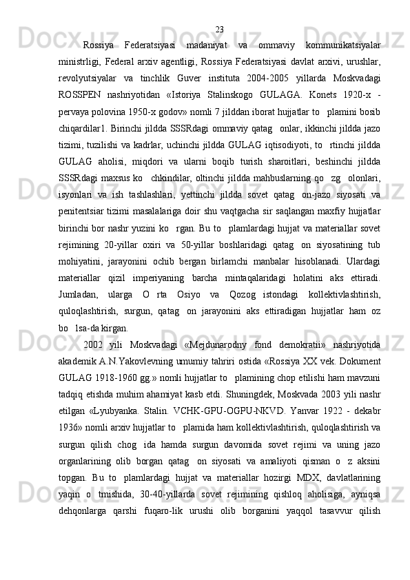 Rossiya   Federatsiyasi   madaniyat   va   ommaviy   kommunikatsiyalar
ministrligi,   Federal   arxiv   agentligi,   Ros siya   Federatsiyasi   davlat   arxivi,   urushlar,
revolyutsiyalar   va   tinchlik   Guver   instituta   2004-2005   yil larda   Moskvadagi
ROSSPEN   nashriyotidan   «Istoriya   Stalinskogo   GULAGA.   Konets   1920-x   -
pervaya polovina 1950-x godov» nomli 7 jilddan iborat hujjatlar to plamini bosib
chiqardilar1. Birinchi jildda SSSRdagi ommaviy qatag onlar, ikkinchi jildda jazo	

tizimi, tuzilishi va kadrlar, uchinchi  jildda GULAG iqtisodiyoti, to rtinchi jildda	

GULAG   aholisi,   miqdori   va   ularni   boqib   turish   sharoitlari,   beshinchi   jildda
SSSRdagi  maxsus ko chkindilar, oltinchi  jildda mahbuslarning qo zg olonlari,	
  
isyonlari   va   ish   tashlashlari,   yettinchi   jildda   sovet   qatag on-jazo   siyosati   va	

penitentsiar  tizimi  masalalariga doir  shu vaqtgacha sir saqlangan  maxfiy hujjatlar
birinchi bor nashr yuzini ko rgan. Bu to plamlardagi hujjat va materiallar sovet	
 
rejimining   20-yillar   oxiri   va   50-yillar   boshlaridagi   qatag on   siyosatining   tub	

mohiyatini,   jarayonini   ochib   bergan   birlamchi   manbalar   hisoblanadi.   Ulardagi
mate riallar   qizil   imperiyaning   barcha   mintaqalaridagi   holatini   aks   ettiradi.
Jumladan,   ularga   O rta   Osiyo   va   Qozog istondagi   kollektivlashtirish,	
 
quloqlashtirish,   surgun,   qatag on   jarayonini   aks   ettiradigan   hujjatlar   ham   oz	

bo lsa-da kirgan.	

2002   yili   Moskvadagi   «Mejdunarodny   fond   demo kratii»   nashriyotida
akademik A.N.Yakovlevning umumiy tahriri ostida «Rossiya  XX vek. Dokument
GU LAG 1918-1960 gg.» nomli hujjatlar to plamining chop etilishi ham mavzuni	

tadqiq etishda muhim ahamiyat kasb etdi. Shuningdek, Moskvada 2003 yili nashr
etil gan   «Lyubyanka.   Stalin.   VCHK-GPU-OGPU-NKVD.   Yanvar   1922   -   dekabr
1936» nomli arxiv hujjatlar to plamida ham kollektivlashtirish, quloqlashtirish va	

surgun   qilish   chog ida   hamda   surgun   davomida   sovet   rejimi   va   uning   jazo	

organlarining   olib   borgan   qatag on   siyosati   va   amaliyoti   qisman   o z   aksini	
 
topgan.   Bu   to plamlardagi   hujjat   va   materiallar   hozirgi   MDX,   davlatlarining	

yaqin   o tmishida,   30-40-yillarda   sovet   rejimining   qishloq   aholisiga,   ayniqsa	

dehqonlarga   qarshi   fuqaro-lik   urushi   olib   borganini   yaqqol   tasavvur   qilish 23 