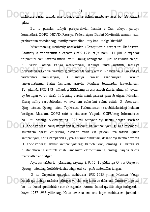 imkonini   beradi   hamda   ular   tadqiqotchilar   uchun   manbaviy   asos   bo lib   xizmat
qiladi.
Bu   to plamlar   tufayli   partiya-davlat   hamda   o lka,   viloyat   partiya	
 
komitetlari, OGPU, NKVD, Rossiya Federatsiyasi Davlat Xavfsizlik xizmati, sud,
prokuratura arxivlaridagi maxfiy materiallar ilmiy iste molga kiritildi	
 1
.
Muammoning   manbaviy   asoslaridan   «Совершенно   секретно:   Люблянка-
Сталину   о   положении   в   стране   (1922-1934   гг.)»   nomli   11   jildlik   hujjatlar
to’plamini   ham   nazarda   tutish   lozim.   Uning   hozirgacha   8   jildi   bosmadan   chiqdi.
Bu   nashr   Rossiya   Fanlar   akademiyasi,   Rossiya   tarixi   instituti,   Rossiya
Federatsiyasi Federal xavfsizligi xizmati Markaziy arxivi, Rossiya va G inlandiya	

tarixchilari   komissiyasi,   G inlandiya   Fanlar   akademiyasi,   Toronto	

universitetining   Stalin   davri dagi   arxivlar   Markazi   tomonidan   tayyorlangan.
To plamda 1922-1934 yillardagi SSSRning siyosiy ahvoli sharhi yilma-yil, oyma-	

oy  berilgan   va  bu   sharh  Ittifoqning   barcha  mintaqalarini   qamrab   olgan.   Masalan,
Sharq   milliy   respublikalari   va   avtonom   oblastlari   rukni   ostida   O zbekiston,	

Qirg iziston,   Qozog iston,   Tojikiston,   Turkmaniston   respublikalaridagi   holatlar	
 
berilgan.   Masalan,   OGPU   raisi   o rinbosari   Yagoda,   OGPUning   Informatsion	

bo limi   boshligi   Alekseevning   1928   yil   sentyabr   oyi   uchun   bergan   sharhida	

O zbekistondagi   soliq   kampaniyasi,   paxtachilik   kampaniyasi,   g alla   tayyorlov,
 
sovetlarga   qarshi   chiqishlar,   oktyabr   oyida   esa   paxtani   realizatsiya   qilish
kampaniyasi, solik kampaniyasi, yer-suv munosabatlari, dekabr oyi uchun obzorda
O zbekistondagi   saylov   kampaniyasidagi   kamchiliklar,   kambag al,   batrak   va
 
o rtahollarning   ishtirok   etishi,   antisovet   elementlarning   faolligi   haqida   faktik

materiallar keltirilgan.
Ayniqsa ushbu to plamning keyingi 8, 9, 10, 11-jildlariga O rta Osiyo va	
 
Qozog istondagi kollektivlashtirishga oid ko plab materiallar kirgan.	
 
O rta   Osiyodan   quloqlar,   mahbuslar   1932-1935   yillari   Moskva Volga
 
kanali qurilishiga safarbar qilingan va ular eng katta va dahshatli Dmitrov lagerida
bo lib, kanal qurilishida ishtirok etganlar. Ammo, ka	
 nal qurilib ishga tushgandan
keyin   1937-1938   yillar dagi   Katta   terrorda   ana   shu   lager   mahbuslari,   jumladan 24 