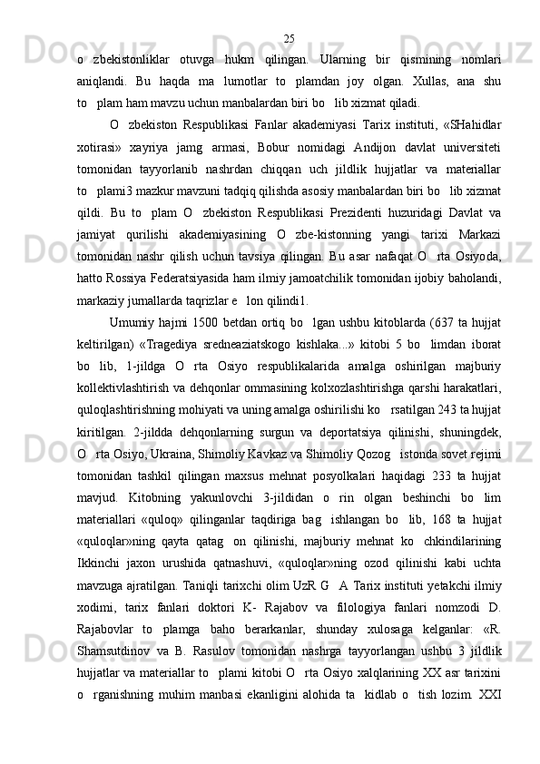 o zbekistonliklar   otuvga   hukm   qilingan.   Ular ning   bir   qismining   nomlari
aniqlandi.   Bu   haqda   ma	
 lumotlar   to plamdan   joy   olgan.   Xullas,   ana   shu	
to plam ham mavzu uchun manbalardan biri bo lib xizmat qiladi.	
 
O zbekiston   Respublikasi   Fanlar   akademiyasi   Tarix   instituti,   «SHahidlar	

xotirasi»   xayriya   jamg armasi,   Bobur   nomidagi   Andijon   davlat   universiteti	

tomonidan   tayyorlanib   nashrdan   chiqqan   uch   jildlik   hujjatlar   va   materiallar
to plami3 mazkur mavzuni tadqiq qilishda asosiy manbalardan biri bo lib xizmat	
 
qildi.   Bu   to plam   O zbekiston   Respublikasi   Prezidenti   huzuridagi   Davlat   va	
 
jamiyat   qurilishi   akademiyasining   O zbe-kistonning   yangi   tarixi   Markazi	

tomonidan   nashr   qilish   uchun   tavsiya   qilingan.   Bu   asar   nafaqat   O rta   Osiyo	
 da,
hatto Rossiya Federatsiyasida ham ilmiy jamoatchilik tomonidan ijobiy baholandi,
markaziy jurnallarda taqrizlar e lon qilindi1.	

Umumiy   hajmi   1500   betdan   ortiq   bo lgan   ushbu   kitoblarda   (637   ta   hujjat	

keltirilgan)   «Tragediya   sred neaziatskogo   kishlaka...»   kitobi   5   bo limdan   iborat	

bo lib,   1-jildga   O rta   Osiyo   respublikalarida   amalga   oshirilgan   majburiy	
 
kollektivlashtirish va dehqonlar ommasining kolxozlashtirishga qarshi harakatlari,
quloqlashtirishning mohiyati va uning amalga oshirilishi ko rsatilgan 243 ta hujjat	

kiritilgan.   2-jildda   dehqonlarning   surgun   va   deportatsiya   qilinishi,   shuningdek,
O rta Osiyo, Ukraina, Shimoliy Kavkaz va Shi	
 moliy Qozog istonda sovet rejimi	
tomonidan   tashkil   qilingan   maxsus   mehnat   posyolkalari   haqidagi   233   ta   hujjat
mavjud.   Kitobning   yakunlovchi   3-jildidan   o rin   olgan   beshinchi   bo lim	
 
materiallari   «quloq»   qilingan lar   taqdiriga   bag ishlangan   bo lib,   168   ta   hujjat
 
«quloqlar»ning   qayta   qatag on   qilinishi,   majburiy   mehnat   ko chkindilarining	
 
Ikkinchi   jaxon   urushida   qatnashuvi,   «quloqlar»ning   ozod   qilinishi   kabi   uchta
mavzuga ajratilgan. Taniqli tarixchi olim UzR G A Tarix insti	
 tuti yetakchi ilmiy
xodimi,   tarix   fanlari   doktori   K-   Rajabov   va   filologiya   fanlari   nomzodi   D.
Rajabovlar   to plamga   baho   berarkanlar,   shunday   xulosaga   kelganlar:   «R.	

Shamsutdinov   va   B.   Rasulov   tomonidan   nashrga   tayyorlangan   ushbu   3   jildlik
hujjatlar va materiallar to plami kitobi O rta Osiyo xalqlarining XX asr tarixini	
 
o rganishning   muhim   manbasi   ekanligini   alohida   ta kidlab   o tish   lozim.   XXI	
   25 