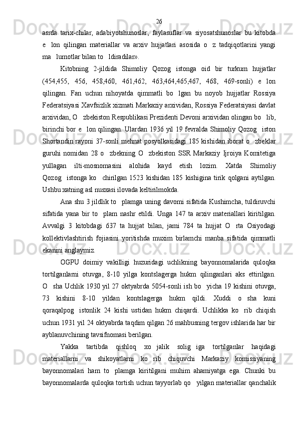 asrda   tarix-chilar,   adabiyotshunoslar,   faylasuflar   va   siyosatshunoslar   bu   kitobda
e lon   qilingan   materiallar   va   arxiv   hujjatlari   asosida   o z   tadqiqotlarini   yangi 
ma lumot	
 lar bilan to ldiradilar».	
Kitobning   2-jildida   Shimoliy   Qozog istonga   oid   bir   turkum   hujjatlar	

(454,455,   456,   458,460,   461,462,   463,464,465,467,   468,   469-sonli)   e lon	

qilingan.   Fan   uchun   nihoyatda   qimmatli   bo lgan   bu   noyob   hujjatlar   Rossiya	

Federatsiyasi Xavfsizlik xizmati Markaziy arxividan, Rossiya Federatsiyasi davlat
arxividan, O zbekiston Respublikasi Prezidenti Devoni arxividan olingan bo lib,	
 
birinchi bor e lon qilingan. Ulardan 1936 yil 19 fevralda Shimoliy Qozog iston
 
Shortandin rayoni  37-sonli  mehnat  posyolkasidagi  185 kishidan iborat o zbeklar	

guruhi   nomidan   28   o zbekning   O zbekiston   SSR   Markaziy   Ijroiya   Komitetiga	
 
yullagan   ilti-mosnomasini   alohida   kayd   etish   lozim.   Xatda   Shimo liy
Q ozog istonga   ko chirilgan   1523   kishidan   185   kishigina   tirik   qolgani   aytilgan.	
 
Ushbu xatning asl nusxasi ilovada keltirilmokda.
Ana shu 3 jildlik to plamga uning davomi sifatida Kushimcha, tuldiruvchi	

sifatida   yana   bir   to plam   nashr   etildi.   Unga   147   ta   arxiv   materiallari   kiritilgan.	

Avvalgi   3   kitobdagi   637   ta   hujjat   bilan,   jami   784   ta   hujjat   O rta   Osiyodagi	

kollektivlashtirish   fojiasini   yoritishda   muxim   birlamchi   manba   sifatida   qimmatli
ekanini anglaymiz.
OGPU   doimiy   vakilligi   huzuridagi   uchlikning   bayonnomalarida   quloqka
tortilganlarni   otuvga,   8-10   yilga   kontslagerga   hukm   qilinganlari   aks   ettirilgan.
O sha Uchlik 1930 yil 27 oktyabrda 5054-sonli ish bo yicha 19 kishini otuvga,	
 
73   kishini   8-10   yildan   kontsla gerga   hukm   qildi.   Xuddi   o sha   kuni	

qoraqalpog istonlik   24   kishi   ustidan   hukm   chiqardi.   Uchlikka   ko rib   chiqish	
 
uchun 1931 yil 24 oktyabrda taqdim qilgan 26 mahbusning tergov ishlarida har bir
ayblanuvchining tavsifnomasi berilgan.
Yakka   tartibda   qishloq   xo jalik   solig iga   tortilganlar   haqidagi	
 
materiallarni   va   shikoyatlarni   ko rib   chiquvchi   Markaziy   komissiyaning

bayonnomalari   ham   to plamga   kiritilgani   muhim   ahamiyatga   ega.   Chunki   bu	

bayonnomalarda quloqka tortish uchun tayyorlab qo yilgan ma	
 teriallar qanchalik26 