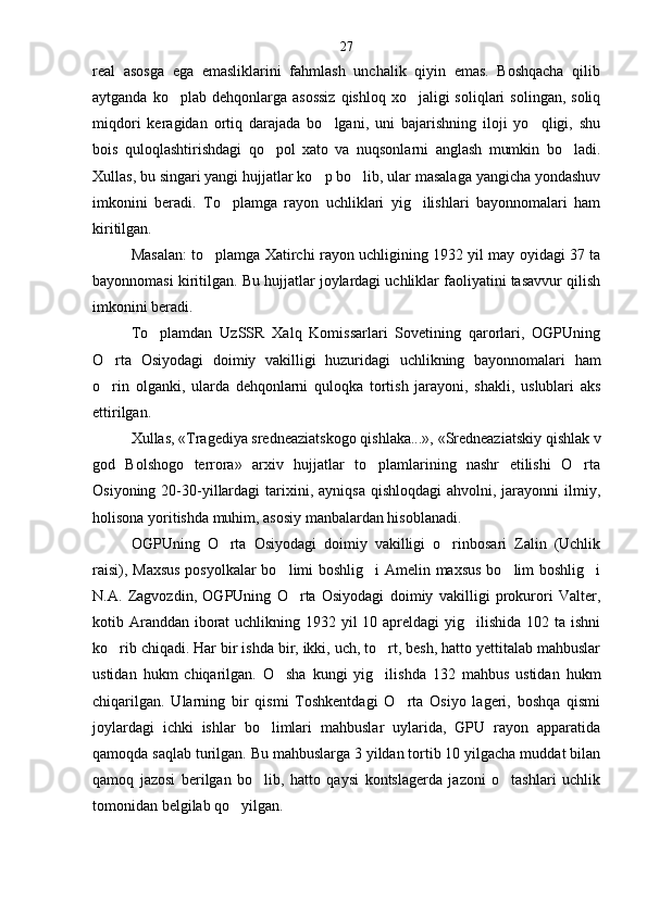 real   asosga   ega   emasliklarini   fahmlash   unchalik   qiyin   emas.   Boshqacha   qilib
aytganda  ko plab dehqonlarga  asossiz  qishloq  xo jaligi  soliqlari   solingan,  soliq 
miqdori   keragidan   ortiq   darajada   bo lgani,   uni   bajarishning   iloji   yo qligi,   shu	
 
bois   quloqlashtirishdagi   qo pol   xato   va   nuqsonlarni   anglash   mumkin   bo ladi.	
 
Xullas, bu singari yangi hujjatlar ko p bo lib, ular masalaga yangicha yondashuv	
 
imkonini   beradi.   To plamga   rayon   uchliklari   yig ilishlari   bayonnomalari   ham	
 
kiritilgan.
Masalan: to plamga Xatirchi rayon uchligining 1932 yil may oyidagi 37 ta	

bayonnomasi kiritilgan. Bu hujjatlar joylardagi uchliklar faoliyatini tasavvur qilish
imkonini beradi.
To plamdan   UzSSR   Xalq   Komissarlari   Sovetining   qarorlari,   OGPUning	

O rta   Osiyodagi   doimiy   vakilli	
 gi   huzuridagi   uchlikning   bayonnomalari   ham
o rin   olganki,   ularda   dehqonlarni   quloqka   tortish   jarayoni,   shakli,   uslublari   aks

ettirilgan.
Xullas, «Tragediya sredneaziatskogo qishlaka...», «Sredneaziatskiy qishlak v
god   Bolshogo   terrora»   arxiv   hujjatlar   to plamlarining   nashr   etilishi   O rta	
 
Osiyoning  20-30-yillardagi   tarixini,  ayniqsa  qishloqdagi  ahvolni,  jarayonni   ilmiy,
holisona yoritishda muhim, asosiy manbalardan hisoblanadi.
OGPUning   O rta   Osiyodagi   doimiy   vakilligi   o rinbosari   Zalin   (Uchlik	
 
raisi), Maxsus  posyolkalar bo limi boshlig i Amelin maxsus bo lim boshlig i	
   
N.A.   Zagvozdin,   OGPUning   O rta   Osiyodagi   doimiy   vakilligi   prokurori   Valter,	

kotib Aranddan iborat  uchlikning 1932 yil  10 apreldagi  yig ilishida 102 ta ishni	

ko rib chiqadi. Har bir ishda bir, ikki, uch, to rt, besh, hatto yettitalab mahbuslar	
 
ustidan   hukm   chiqarilgan.   O sha   kungi   yig ilishda   132   mahbus   ustidan   hukm	
 
chiqarilgan.   Ularning   bir   qismi   Toshkentdagi   O rta   Osiyo   lageri,   boshqa   qismi	

joylardagi   ichki   ishlar   bo limlari   mahbuslar   uylarida,   GPU   rayon   apparatida	

qamoqda saqlab turilgan. Bu mahbuslarga 3 yildan tortib 10 yilgacha muddat bilan
qamoq   jazosi   berilgan   bo lib,   hatto   qaysi   kontslagerda   jazoni   o tashlari   uchlik
 
tomonidan belgilab qo yilgan.	
 27 