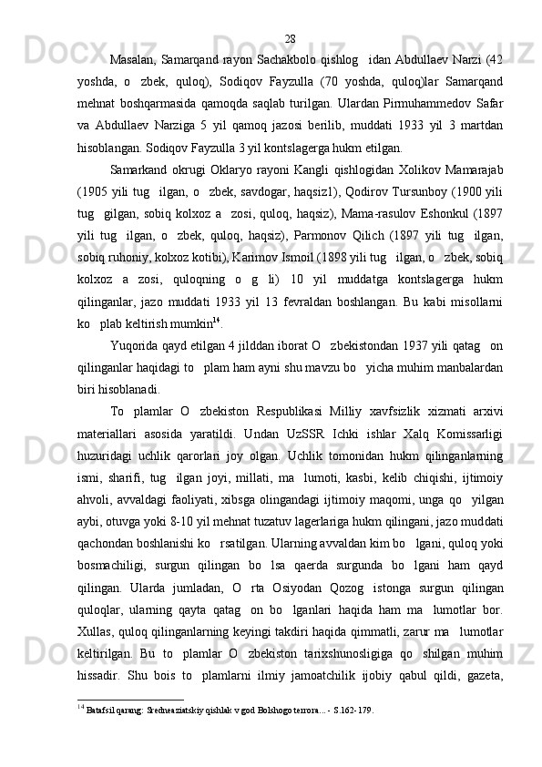 Masalan,   Samarqand   rayon   Sachakbolo   qishlog idan   Abdullaev   Narzi   (42
yoshda,   o zbek,   quloq),   Sodiqov   Fayzulla   (70   yoshda,   quloq)lar   Samarqand	

mehnat   boshqarmasida   qamoqda   saqlab   turilgan.   Ulardan   Pirmuhammedov   Safar
va   Abdullaev   Narziga   5   yil   qamoq   jazosi   berilib,   muddati   1933   yil   3   martdan
hisoblangan. Sodiqov Fayzulla 3 yil kontslagerga hukm etilgan.
Samarkand   okrugi   Oklaryo   rayoni   Kangli   qishlo gidan   Xolikov   Mamarajab
(1905 yili tug ilgan, o zbek, savdogar, haqsiz1), Qodirov Tursunboy (1900 yili	
 
tug gilgan,   sobiq   kolxoz   a zosi,   quloq,   haqsiz),   Mama-rasulov   Eshonkul   (1897	
 
yili   tug ilgan,   o zbek,   quloq,   haqsiz),   Parmonov   Qilich   (1897   yili   tug ilgan,	
  
sobiq ruhoniy, kolxoz kotibi), Karimov Ismoil (1898 yili tug ilgan, o zbek, sobiq	
 
kolxoz   a zosi,   quloqning   o g li)   10   yil   muddatga   kontslagerga   hukm	
  
qilinganlar,   jazo   muddati   1933   yil   13   fevraldan   boshlangan.   Bu   kabi   misollarni
ko plab keltirish mumkin	
 14
.
Yuqorida qayd etilgan 4 jilddan iborat O zbekistondan 1937 yili qatag on	
 
qilinganlar haqidagi to plam ham ayni shu mavzu bo yicha muhim manbalardan	
 
biri hisoblanadi.
To plamlar   O zbekiston   Respublikasi   Milliy   xavf	
  sizlik   xizmati   arxivi
materiallari   asosida   yaratildi.   Undan   UzSSR   Ichki   ishlar   Xalq   Komissarligi
huzuridagi   uchlik   qarorlari   joy   olgan.   Uchlik   tomonidan   hukm   qilinganlarning
ismi,   sharifi,   tug ilgan   joyi,   millati,   ma lumoti,   kasbi,   kelib   chiqishi,   ijtimoiy	
 
ahvoli,   avvaldagi   faoliyati,   xibsga   olingandagi   ijti moiy   maqomi,   unga   qo yilgan	

aybi, otuvga yoki 8-10 yil mehnat tuzatuv lagerlariga hukm qilingani, jazo mud dati
qachondan boshlanishi ko rsatilgan. Ularning avvaldan kim bo lgani, quloq yoki	
 
bosmachiligi,   surgun   qilingan   bo lsa   qaerda   surgunda   bo lgani   ham   qayd	
 
qilingan.   Ularda   jumladan,   O rta   Osiyodan   Qozog iston	
  ga   surgun   qilingan
quloqlar,   ularning   qayta   qatag on   bo lganlari   haqida   ham   ma lumotlar   bor.
  
Xullas, quloq qilinganlarning keyingi takdiri haqida qimmatli, zarur ma lumotlar	

keltirilgan.   Bu   to plamlar   O zbekiston   tarixshunosligiga   qo shilgan   muhim	
  
hissadir.   Shu   bois   to plamlarni   ilmiy   jamoatchilik   ijobiy   qabul   qildi,   gazeta,	

14
 Batafsil qarang: Sredneaziatskiy qishlak v god Bolshogo terro ra... - S.162-179.28 