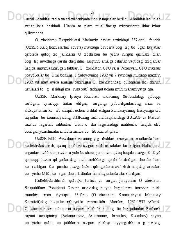 jurnal, kitoblar, radio va televideniyada ijobiy taqrizlar berildi. Aholidan ko plab
xatlar   kela   boshladi.   Ularda   to plam   mualliflariga   minnatdorchiliklar   izhor	

qilinmoqda.
O zbekiston   Respublikasi   Markaziy   davlat   arxividagi   837-sonli   fondda	

(UzSSR   Xalq   komissarlari   soveta)   mavzuga   bevosita   bog liq   bo lgan   hujjatlar	
 
qatorida   quloq   xo jaliklarni   O zbekiston   bo yicha   surgun   qilinishi   bilan	
  
bog liq sovetlarga qarshi chiqishlar, surgunni amalga oshirish vaqtidagi chiqishlar	

haqida umumlashtirilgan faktlar, O zbekiston GPU raisi Petrosyan, GPU maxsus	

posyolkalar bo limi boshlig i Solovevning 1932 yil 7 iyundagi mutlaqo maxfiy,	
 
1932   yil   may   oyida   amalga   oshirilgan   O zbekistondagi   quloqlarni   ko chirish	
 
natijalari to g risidagi ma ruza xati	
   1
 tadqiqot uchun muhim ahamiyatga ega.
UzSSR   Markaziy   Ijroiya   Komiteti   arxivining   86-fondidagi   quloqqa
tortilgan,   qamoqqa   hukm   etilgan,   surgunga   yuborilganlarning   ariza   va
shikoyatlarini   ko rib  chiqish   uchun   tashkil   etilgan  komissiyaning   faoliyatiga   oid	

hujjatlar,   bu   komissiyaning   SSSRning   turli   mintaqalaridagi   GULAG   va   Mehnat
tuzatuv   lagerlari   rahbarlari   bilan   o sha   lagerlardagi   mahbuslar   haqida   olib	

borilgan yozishmalar muhim manba bo lib xizmat qiladi.

UzSSR MIK, Prezidiumi va uning yig ilishlari, sessiya materiallarida ham	

kollektivlashtirish,   quloq   qilish   va  surgun   etish   masalalari   ko rilgan.   Hatto,   jazo	

organlari, uchliklar, sudlar u yoki bu shaxs, jumladan quloq haqida otuvga, 8-10 yil
qamoqqa   hukm   qil-ganlaridagi   adolatsizliklarga   qarshi   bildirilgan   choralar   ham
ko rsatilgan.   Ko pincha   otuvga   hukm   qilinganlarni   avf   etish   haqidagi   arizalari	
 
bo yicha MIK, ko rgan chora-tadbirlar ham hujjatlarda aks ettiril
  gan.
Kollektivlashtirish,   quloqka   tortish   va   surgun   jarayonini   O zbekiston	

Respublikasi   Prezidenti   Devoni   arxividagi   noyob   hujjatlarsiz   tasavvur   qilish
mumkin   emas.   Ayniqsa,   58-fond   (O zbekiston   Kompar	
 tiyasi   Markaziy
Komiteti)dagi   hujjatlar   nihoyatda   qimmatlidir.   Masalan,   1931-1932   yillarda
O zbekistondan   quloqlarni   surgun   qilish   bilan   bog liq   huj-jatlardan   Besharik	
 
rayoni   uchligining   (Bekmurodov,   Artamonov,   Ismoilov,   Kuleshov)   rayon
bo yicha   quloq   xo jaliklarini   surgun   qilishga   tayyorgarlik   to g risidagi
    29 