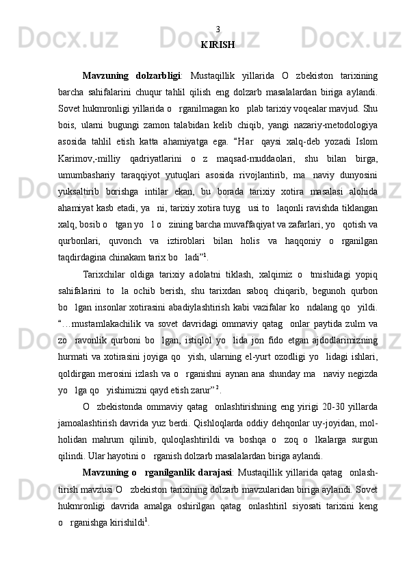KIRISH
Mavzuning   dolzarbligi :   Mustaqillik   yillarida   O zbekiston   tarixining
barcha   sahifalarini   chuqur   tahlil   qilish   eng   dolzarb   masalalardan   biriga   aylandi.
Sovet hukmronligi yillarida o rganilmagan ko plab tarixiy voqealar mavjud. Shu	
 
bois,   ularni   bugungi   zamon   talabidan   kelib   chiqib,   yangi   nazariy-metodologiya
asosida   tahlil   etish   katta   ahamiyatga   ega.   H a r   qaysi   xalq-deb   yozadi   Islom	

Karimov,-milliy   qadriyatlarini   o z   maqsad-muddaolari,   shu   bilan   birga,	

umumbashariy   taraqqiyot   yutuqlari   asosida   rivojlantirib,   ma naviy   dunyosini	

yuksaltirib   borishga   intilar   ekan,   bu   borada   tarixiy   xotira   masalasi   alohida
ahamiyat kasb etadi, ya ni, tarixiy xotira tuyg usi to laqonli ravishda tiklangan	
  
xalq, bosib o tgan yo l o zining barcha muvaffaqiyat va zafarlari, yo qotish va	
   
qurbonlari,   quvonch   va   iztiroblari   bilan   holis   va   haqqoniy   o rganilgan	

taqdirdagina chinakam tarix bo ladi”	
 1
. 
Tarixchilar   oldiga   tarixiy   adolatni   tiklash,   xalqimiz   o tmishidagi   yopiq	

sahifalarini   to la   ochib   berish,   shu   tarixdan   saboq   chiqarib,   begunoh   qurbon	

bo lgan insonlar   xotirasini  abadiylashtirish   kabi  vazifalar  ko ndalang  qo yildi.	
  
. . .mustamlakachilik   va   sovet   davridagi   ommaviy   qatag onlar   paytida   zulm   va	
	
zo ravonlik   qurboni   bo lgan,   istiqlol   yo lida   jon   fido   etgan   ajdodlarimizning	
  
hurmati   va  xotirasini   joyiga  qo yish,   ularning  el-yurt   ozodligi   yo lidagi   ishlari,	
 
qoldirgan   merosini   izlash   va   o rganishni   aynan   ana   shunday   ma naviy   negizda
 
yo lga qo yishimizni qayd etish zarur”	
   2
.
O zbekistonda   ommaviy   qatag onlashtirishning   eng   yirigi   20-30   yillarda	
 
jamoalashtirish davrida yuz berdi. Qishloqlarda oddiy dehqonlar uy-joyidan, mol-
holidan   mahrum   qilinib,   quloqlashtirildi   va   boshqa   o zoq   o lkalarga   surgun	
 
qilindi. Ular hayotini o rganish dolzarb masalalardan biriga aylandi.	

Mavzuning   o rganilganlik   darajasi	
 :   Mustaqillik   yillarida   qatag onlash-	
tirish mavzusi O zbekiston tarixining dolzarb mavzularidan biriga aylandi. Sovet	

hukmronligi   davrida   amalga   oshirilgan   qatag onlashtiril   siyosati   tarixini   keng	

o rganishga kirishildi	
 1
. 3 