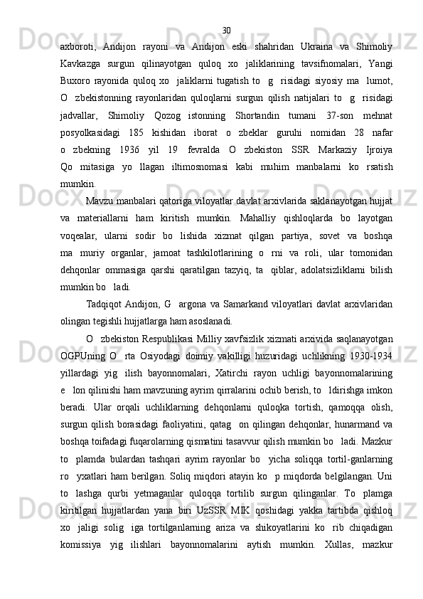 axboroti,   Andijon   rayoni   va   Andijon   eski   shahridan   Ukraina   va   Shimoliy
Kavkazga   surgun   qilinayotgan   quloq   xo jaliklarining   tavsifnomalari,   Yangi
Buxoro   rayonida   quloq   xo jaliklarni   tugatish   to g risidagi   siyosiy   ma lumot,	
   
O zbekistonning   rayonlaridan   quloqlarni   surgun   qilish   natijalari   to g ri	
   sidagi
jadvallar,   Shimoliy   Qozog istonning   Shortandin   tumani   37-son   mehnat	

posyolkasidagi   185   kishi dan   iborat   o zbeklar   guruhi   nomidan   28   nafar	

o zbekning   1936   yil   19   fevralda   O zbekiston   SSR   Markaziy   Ijroiya	
 
Qo mitasiga   yo llagan   iltimosnomasi   kabi   mu	
  him   manbalarni   ko rsatish	
mumkin.
Mavzu manbalari qatoriga viloyatlar davlat arxivlarida saklanayotgan hujjat
va   materiallarni   ham   kiritish   mumkin.   Mahalliy   qishloqlarda   bo layotgan	

voqealar,   ularni   sodir   bo lishida   xizmat   qilgan   partiya,   sovet   va   boshqa	

ma muriy   organlar,   jamoat   tashkilotlarining   o rni   va   roli,   ular   tomonidan	
 
dehqonlar   ommasiga   qarshi   qaratilgan   tazyiq,   ta qiblar,   adolatsizliklarni   bilish	

mumkin bo ladi.	

Tadqiqot   Andijon,   G argona   va   Samarkand   viloyatlari   davlat   arxivlaridan	

olingan tegishli hujjatlarga ham asoslanadi.
O zbekiston Respublikasi Milliy xavfsizlik xiz	
 mati arxivida saqlanayotgan
OGPUning   O rta   Osiyodagi   doimiy   vakilligi   huzuridagi   uchlikning   1930-1934	

yillardagi   yig ilish   bayonnomalari,   Xatirchi   rayon   uchligi   bayonnomalarining

e lon qilinishi ham mavzuning ayrim qirralarini ochib berish, to ldirishga imkon	
 
beradi.   Ular   orqali   uchliklarning   dehqonlarni   quloqka   tortish,   qamoqqa   olish,
surgun   qilish   borasidagi   faoliyatini,   qatag on   qilingan   dehqonlar,   hunarmand   va	

boshqa toifadagi fuqarolarning qismatini tasavvur qilish mumkin bo ladi. Mazkur	

to plamda   bulardan   tashqari   ayrim   rayonlar   bo yicha   soliqqa   tortil-ganlarning	
 
ro yxatlari   ham  berilgan. Soliq  miqdori  atayin  ko p  miqdorda  belgilangan. Uni
 
to lashga   qurbi   yetmaganlar   quloqqa   tortilib   surgun   qilinganlar.   To plamga
 
kiritilgan   hujjatlardan   yana   biri   UzSSR   MIK   qoshidagi   yakka   tartibda   qishloq
xo jaligi   solig iga   tortilganlarning   ariza   va   shikoyatlarini   ko rib   chiqadigan
  
komissiya   yig ilishlari   bayonnomalarini   aytish   mumkin.   Xullas,   mazkur	
 30 
