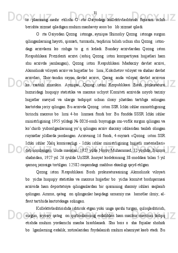 to plamning   nashr   etilishi   O rta   Osiyodagi   kollektivlashtirish   fojiasini   ochib 
berishta xizmat qiladigan muhim manbaviy asos bo lib xizmat qiladi.	

O rta Osiyodan Qozog istonga, ayniqsa Shimoliy Qozog istonga surgun	
  
qilinganlarning hayoti, qismati, turmushi, taqdirini bilish uchun shu Qozog iston-	

dagi   arxivlarni   ko rishga   to g ri   keladi.   Bunday   arxivlardan   Qozog iston	
   
Respublikasi   Prezidenti   arxivi   (sobiq   Qozog iston   kompartiyasi   hujjatlari   ham	

shu   arxivda   jamlangan),   Qozog iston   Respublikasi   Markaziy   davlat   arxivi,	

Akmolinsk viloyati arxiv va hujjatlar bo limi, Kokchetov viloyat va shahar davlat	

arxivlari,   Shor-tandin   rayon   davlat   arxivi,   Qarag anda   viloyat   davlat   arxivini	

ko rsatish   mumkin.   Ayniqsa,   Qozog iston   Res	
  publikasi   Bosh   prokuratursi
huzuridagi   huquqiy   statistika   va   maxsus   uchyot   Komiteti   arxivida   noyob   tarixiy
hujjatlar   mavjud   va   ularga   tadqiqot   uchun   ilmiy   jihatdan   tartibga   solingan
kartoteka joriy qilingan. Bu arxivda Qozog iston SSR Ichki ishlar ministrligining	

birinchi   maxsus   bo limi   4-bo linmasi   fondi   bor.   Bu   fondda   SSSR   Ichki   ishlar	
 
ministr ligining 1955 yildagi № 0026-sonli buyrugiga mu-vofik surgun qilingan va
ko’chirib   yuborilganlarning   yo’q   qilingan   arxiv   shaxsiy   ishlaridan   tanlab   olingan
ruyxatlar   jildlarda   jamlangan.   Arxivning   16   fondi,   4-ruyxati   «Qozog iston   SSR	

Ichki   ishlar   Xalq   komissarligi   -   Ichki   ishlar   ministrligining   hujjatli   materiallari»
deb nomlangan. Unda masalan, 1927 yilda Norov Muhammad, 32 yoshda, Buxoro
shahridan, 1927 yil 26 iyulda UzSSR Jinoyat  kodeksining 38-moddasi bilan 5 yil
qamoq jazosiga tortilgan. 12582-raqamdagi mahbus ekanligi qayd etilgan.
Qozog iston   Respublikasi   Bosh   prokuraturasining   Akmolinsk   viloyati	

bo yicha   huquqiy   statistika   va   maxsus   hujjatlar   bo yicha   komitet   boshqarmasi	
 
arxivi da   ham   deportatsiya   qilinganlardan   bir   qismining   shaxsiy   ishlari   saqlanib
qolingan. Ammo, qatag on qilinganlar haqidagi umumiy ma lumotlar ilmiy, al	
  -
favit tartibida kartotekaga solingan.
Kollektivlashtirishda ishtirok etgan yoki unga qarshi turgan, quloqlashtirish,
surgun,  siyosiy   qatag on  qurbonlarining  esdaliklari  ham  mazkur  mavzuni  tadqiq	

etishda   muhim   yordamchi   manba   hisoblanadi.   Shu   bois   o sha   fojialar   shohidi	

bo lganlarning esdalik, xotira	
 laridan foydalanish muhim ahamiyat kasb etadi. Bu 31 