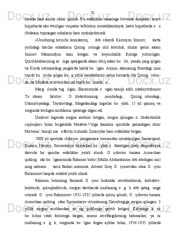 borada   ham   ancha   ishlar   qilindi.   Bu  esdaliklar   masalaga   bevosita   aloqador,  arxiv
hujjatlarda aks etti rilgan voqealar tafsilotini mustahkamlaydi, hatto hujjatlarda o z
ifodasini topmagan sohalarni ham oydinlashtiradi.
«Urushning   birinchi   kunidayoq,     deb   eslaydi   Ka	
 rimjon   Iminov,     katta	
yoshdagi   barcha   erkaklarni   Qozog istonga   olib   ketishdi,   shular   qatori   akam	

Iminov   Maxmudjon   ham   ketgan   va   keyinchalik   frontga   yuborilgan.
Quroldoshlarining so ziga qaraganda akam otliq askar bo lib, yaxshi jang qilgan	
 
va Kursk ostonasidagi janglarda halok bo lgan. Ammo, akamning frontdagi izini	

topish bo yicha qilgan ko p yillik harakatlarim natija bermadi. Na Qozog iston	
   -
da, na Moskva arxivlaridan uni topib bo lmadi...».	

Marg ilonda  tug ilgan,  Shaxrixonda   o sgan  taniqli  adib,  adabiyotshunos	
  
To xtasin   Jalolov   O zbekistonning   janubidagi,   Qozog istondagi,	
  
Udmurtiyadagi,   Tayshetdagi,   Magadandagi   lagerlar   bo ylab,   15   yil   qamoq   va	

surgunda kechgan azoblarini qalamga olgan edi.
Dmitrov   lagerida   surgun   azobini   tortgan,   surgun   qilingan   o zbekistonlik	

«quloqlar»   bilan   birgalikda   Moskva-Volga   kanalini   qurishda   qatnashgan   shoir
Mirtemir, taniqli ma rifatchi Ashurali Zoxiriylar ham esdaliklar bitgan.	

2008 yil aprelida «Meros» jamgarmasi tomonidan uyushtirilgan Samarqand,
Buxoro, Navoiy, Surxonlaryo viloyatlari bo ylab o tkazilgan ilmiy ekspeditsiya	
 
dav rida   bir   qancha   esdaliklar   yozib   olindi.   G ijduvon   tumani   Armechan	

qishlog ida bo lganimizda Rahmon bobo (Mulla Abdurahmon deb atashgan uni)	
 
ning   nabirasi     tarix   fanlari   nomzodi,   dotsent   Siroj   G iyosovdan   otasi   G iyos	
	 
Rahmonov haqida esdalik yozib olindi.
Rahmon   boboning   farzandi   G iyos   hududda   sovetlashtirish,   kollektiv-	

lashtirish,   quloqlashtirish,   sur gun   davrlarida   mullaning   o g li   deb   qatag onga	
  
uchradi. G iyos Rahmonov 1931-1932 yillarda quloq qilinib, G ijduvon tumani	
 
Armechan qishlog idan Surxonlaryo viloyatining Xazorbogiga surgun qilingan. 3	

yillik   surgun   azoblaridan   so ng   qishloqqa   qaytib   kelgan.   Kolxozga   a zo	
 
bo lishni   istab   kolxozga   kirgan,   ammo   atrofdagilarning   bahonalari,   ya ni	
 
mullaning   o g li,   surgunda   bo lgan   degan   ayblar   bilan,   1934-1935   yil	
   larda32 