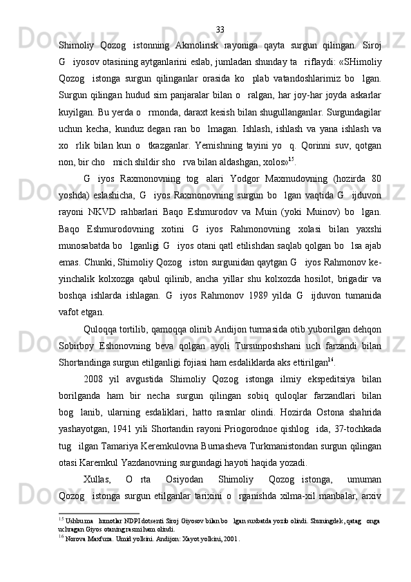 Shimoliy   Qozog istonning   Akmolinsk   rayoniga   qayta   surgun   qilingan.   Siroj
G iyosov otasining aytganlarini eslab, jumladan shunday ta riflaydi: «SHi	
  moliy
Qozog istonga   surgun   qilinganlar   orasida   ko plab   vatandoshlarimiz   bo lgan.	
  
Surgun   qilingan   hudud   sim   panjaralar   bilan   o ralgan,   har   joy-har   joyda   askarlar	

kuyilgan. Bu yerda o rmonda, daraxt kesish bilan shugullanganlar. Surgundagilar	

uchun   kecha,   kunduz   degan   ran   bo lmagan.   Ishlash,   ishlash   va   yana   ishlash   va	

xo rlik   bilan   kun   o tkazganlar.   Yemishning   tayini   yo q.   Qorinni   suv,   qotgan	
  
non, bir cho mich shildir sho rva bilan aldashgan, xolos»	
  15
.
G iyos   Raxmonovning   tog alari   Yodgor   Maxmudovning   (hozirda   80	
 
yoshda)   eslashicha,   G iyos   Raxmonovning   surgun   bo lgan   vaqtida   G ijduvon	
  
rayoni   NKVD   rahbarlari   Baqo   Eshmurodov   va   Muin   (yoki   Muinov)   bo lgan.	

Baqo   Eshmurodovning   xotini   G iyos   Rahmonovning   xolasi   bi	
 lan   yaxshi
munosabatda bo lganligi G iyos otani qatl etilishdan saqlab qolgan bo lsa ajab	
  
emas. Chunki, Shimo liy Qozog iston surgunidan qaytgan G iyos Rahmonov ke-	
 
yinchalik   kolxozga   qabul   qilinib,   ancha   yillar   shu   kolxozda   hosilot,   brigadir   va
boshqa   ishlarda   ishlagan.   G iyos   Rahmonov   1989   yilda   G ijduvon   tumanida	
 
vafot etgan.
Quloqqa tortilib, qamoqqa olinib Andijon turmasida otib yuborilgan dehqon
Sobirboy   Eshonovning   beva   qolgan   ayoli   Tursunposhshani   uch   farzandi   bilan
Shortandinga surgun etilganligi fojiasi ham esdaliklarda aks ettirilgan 16
.
2008   yil   avgustida   Shimoliy   Qozog istonga   ilmiy   ekspeditsiya   bilan	

borilganda   ham   bir   necha   surgun   qilingan   sobiq   quloqlar   farzandlari   bilan
bog lanib,   ularning   esdaliklari,   hatto   rasmlar   olindi.   Hozirda   Ostona   shahrida	

yashayotgan, 1941 yili Shortandin rayo ni Priogorodnoe qishlog ida, 37-tochkada	

tug ilgan Tamariya Keremkulovna Burnasheva Turkmanistondan surgun qilingan	

otasi Karemkul Yazdanovning surgundagi hayoti haqida yozadi.
Xullas,   O rta   Osiyodan   Shimoliy   Qozog istonga,   umuman	
 
Qozog istonga   surgun   etilganlar   tarixini   o rganishda   xilma-xil   manbalar,   arxiv	
 
15
 Ushbu ma lumotlar NDPI dotsenti Siroj Giyosov bilan bo lgan suxbatda yozib olindi. Shuningdek, qatag onga	
  
uchragan Giyos otaning rasmi ham olindi.
16
  Norova Maxfuza. Umid yolkini. Andijon: Xayot yolkini, 2001 .33 