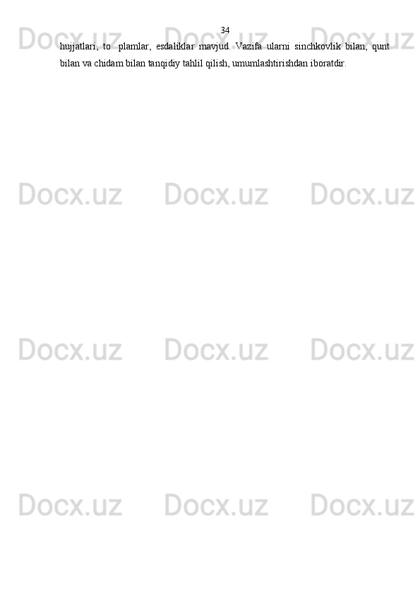 hujjatlari,   to plam lar,   esdaliklar   mavjud.   Vazifa   ularni   sinchkovlik   bilan,   qunt
bilan va chidam bilan tanqidiy tahlil qilish, umumlashtirishdan iboratdir. 34 