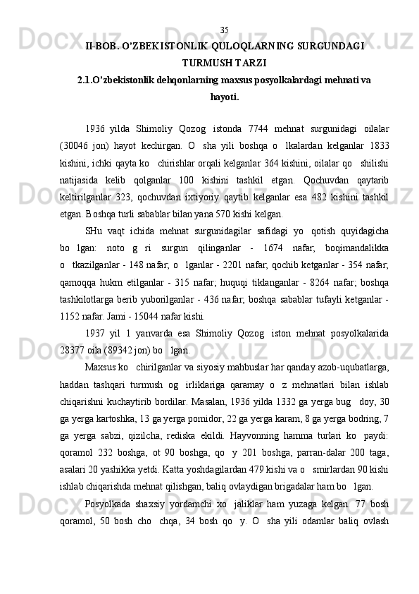 II-BOB.  O’ZB Е KISTONLIK QULOQLARNING SURGUNDAGI
TURMUSH TARZI
2.1.O’zbekistonlik dehqonlarning maxsus posyolkalardagi mehnati va 
hayoti.
1936 yilda   Shimoliy   Qozog istonda   7744   mehnat   surgunidagi   oilalar
(30046   jon)   hayot   kechirgan.   O sha   yili   boshqa   o lkalardan   kelganlar   1833	
 
kishini, ichki qayta ko chirishlar orqali kelganlar 364 kishini, oilalar qo shilishi	
 
natijasida   kelib   qolganlar   100   kishini   tashkil   etgan.   Qochuvdan   qaytarib
keltirilganlar   323,   qochuvdan   ixtiyoriy   qaytib   kelganlar   esa   482   kishini   tashkil
etgan. Boshqa turli sabablar bilan yana 570 kishi kelgan.
SHu   vaqt   ichida   mehnat   surgunidagilar   safidagi   yo qotish   quyidagicha	

bo lgan:   noto g ri   surgun   qilinganlar   -   1674   nafar;   boqimandalikka	
  
o tkazilganlar - 148 nafar; o lganlar - 2201 nafar; qochib ketganlar - 354 nafar;
 
qamoqqa   hukm   etilganlar   -   315   nafar;   huquqi   tiklanganlar   -   8264   nafar;   boshqa
tashkilotlarga berib yuborilganlar  - 436 nafar;  boshqa  sabablar  tufayli  ketganlar  -
1152 nafar. Jami - 15044 nafar kishi.
1937 yil   1   yanvarda   esa   Shimoliy   Qozog iston   mehnat   posyolkalarida	

28377 oila (89342 jon) bo lgan	
 .
Maxsus ko chirilganlar va siyosiy mahbuslar har qanday azob-uqubatlarga,	

haddan   tashqari   turmush   og irliklariga   qaramay   o z   mehnatlari   bilan   ishlab	
 
chiqarishni kuchaytirib bordilar. Masalan, 1936 yilda 1332 ga yerga bug doy, 30	

ga yerga kartoshka, 13 ga yerga pomidor, 22 ga yerga karam, 8 ga yerga bodring, 7
ga   yerga   sabzi,   qizilcha,   rediska   ekildi.   Hayvonning   hamma   turlari   ko paydi:

qoramol   232   boshga,   ot   90   boshga,   qo y   201   boshga,   parran-dalar   200   taga,	

asalari 20 yashikka yetdi. Katta yoshdagilardan 479 kishi va o smirlardan 90 kishi	

ishlab chiqarishda mehnat qilishgan, baliq ovlaydigan brigadalar ham bo lgan.	

Posyolkada   shaxsiy   yordamchi   xo jaliklar   ham   yuzaga   kelgan.   77   bosh	

qoramol,   50   bosh   cho chqa,   34   bosh   qo y.   O sha   yili   odamlar   baliq   ovlash	
   35 