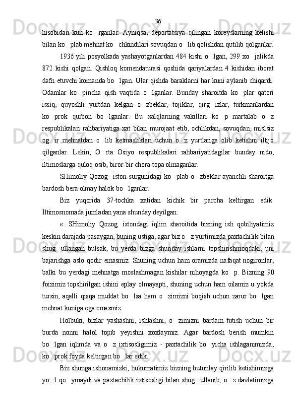 hisobidan   kun   ko rganlar.   Ayniqsa,   deportatsiya   qilingan   koreyslarning   kelishi
bilan ko plab mehnat ko chkindilari sovuqdan o lib qolishdan qutilib qolganlar.	
  
1936 yili posyolkada yashayotganlardan  484 kishi  o lgan, 299 xo jalikda	
 
872   kishi   qolgan.   Qishloq   komendaturasi   qoshida   qariyalardan   4   kishidan   iborat
dafn etuvchi komanda bo lgan. Ular qishda baraklarni har kuni aylanib chiqardi.	

Odamlar   ko pincha   qish   vaqtida   o lganlar.   Bunday   sharoitda   ko plar   qatori	
  
issiq,   quyoshli   yurtdan   kelgan   o zbeklar,   tojiklar,   qirg izlar,   turkmanlardan	
 
ko prok   qurbon   bo lganlar.   Bu   xalqlarning   vakillari   ko p   martalab   o z	
   
respublikalari   rahbariyatiga   xat   bilan   murojaat   etib,   ochlikdan,   sovuqdan,   mislsiz
og ir   mehnatdan   o lib   ketmasliklari   uchun   o z   yurtlariga   olib   ketishni   iltijo
  
qilganlar.   Lekin,   O rta   Osiyo   respublikalari   rahbariyatidagilar   bunday   nido,	

iltimoslarga quloq osib, biror-bir chora topa olmaganlar.
SHimoliy Qozog iston surgunidagi ko plab o zbeklar ayanchli sharoitga	
  
bardosh bera olmay halok bo lganlar.	

Biz   yuqorida   37-tochka   xatidan   kichik   bir   parcha   keltirgan   edik.
Iltimosnomada jumladan yana shunday deyilgan:
«...SHimoliy   Qozog istondagi   iqlim   sharoitida   bizning   ish   qobiliyatimiz	

keskin darajada pasaygan, buning ustiga, agar biz o z yurtimizda paxtachi	
 lik bilan
shug ullangan   bulsak,   bu   yerda   bizga   shun	
 day   ishlarni   topshirishmoqdaki,   uni
bajarishga  aslo  qodir   emasmiz.  Shuning uchun  ham   oramizda  nafaqat  nogironlar,
balki   bu   yerdagi   mehnatga   moslashmagan   kishilar   nihoyagda   ko p.   Bizning   90	

foizimiz topshirilgan ishini  eplay olmayapti, shuning uchun ham oilamiz u yokda
tursin,   aqalli   qisqa   muddat   bo lsa   ham   o zimizni   boqish   uchun   zarur   bo lgan	
  
mehnat kuniga ega emasmiz.
Holbuki,   bizlar   yashashni,   ishlashni,   o zimizni   bardam   tutish   uchun   bir	

burda   nonni   halol   topib   yeyishni   xoxlaymiz.   Agar   bardosh   berish   mumkin
bo lgan   iqlimda   va   o z   ixtisosligimiz   -   paxtachilik   bo yicha   ishlaganimizda,	
  
ko prok foyda keltirgan bo lar edik.
 
Biz shunga ishonamizki, hukumatimiz bizning butunlay qirilib ketishimizga
yo l qo ymaydi va paxtachilik ixtisosligi bilan shug ullanib, o z davlatimizga
    36 