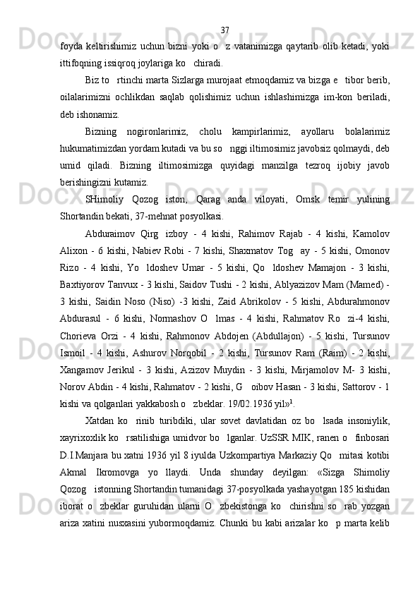 foyda   keltirishimiz   uchun   bizni   yoki   o z   vatanimizga   qaytarib   olib   ketadi,   yoki
ittifoqning issiqroq joylariga ko chiradi.	

Biz to rtinchi marta Sizlarga murojaat etmoqdamiz va bizga e tibor berib,	
 
oilalarimizni   och likdan   saqlab   qolishimiz   uchun   ishlashimizga   im-kon   beriladi,
deb ishonamiz.
Bizning   nogironlarimiz,   cholu   kampirlarimiz,   ayollaru   bolalarimiz
hukumatimizdan yordam kutadi va bu so nggi iltimosimiz javobsiz qolmaydi, deb	

umid   qiladi.   Bizning   iltimosimizga   quyidagi   manzilga   tezroq   ijobiy   javob
berishingizni kutamiz.
SHimoliy   Qozog iston,   Qarag anda   viloyati,   Omsk   temir   yulining	
 
Shortandin bekati, 37-mehnat posyolkasi.
Abduraimov   Qirg izboy   -   4   kishi,   Rahimov   Rajab   -   4   kishi,   Kamolov

Alixon   -   6   kishi,   Nabiev   Robi   -   7   kishi,   Shaxmatov   Tog ay   -   5   kishi,   Omonov	

Rizo   -   4   kishi,   Yo ldoshev   Umar   -   5   kishi,   Qo ldoshev   Mamajon   -   3   kishi,	
 
Baxtiyorov Tanvux - 3 kishi, Saidov Tushi - 2 kishi, Ablyazizov Mam (Mamed) -
3   kishi,   Saidin   Noso   (Niso)   -3   kishi,   Zaid   Abrikolov   -   5   kishi,   Abdurahmonov
Abdurasul   -   6   kishi,   Normashov   O lmas   -   4   kishi,   Rahmatov   Ro zi-4   kishi,	
 
Chorieva   Orzi   -   4   kishi,   Rahmonov   Abdojen   (Abdullajon)   -   5   kishi,   Tursunov
Ismoil   -   4   kishi,   Ashurov   Norqobil   -   2   kishi,   Tursunov   Ram   (Raim)   -   2   kishi,
Xangamov   Jerikul   -   3   kishi,   Azizov   Muydin   -   3   kishi,   Mirjamolov   M-   3   kishi,
Norov Abdin - 4 kishi, Rahmatov - 2 kishi, G oibov Hasan - 3 kishi, Sattorov - 1	

kishi va qolganlari yakkabosh o zbeklar. 19/02.1936 yil	
 » 1
.
Xatdan   ko rinib   turibdiki,   ular   sovet   davlatidan   oz   bo lsada   insoniylik,	
 
xayrixoxlik ko rsatilishiga umidvor bo lganlar. UzSSR MIK, ranen o finbosari	
  
D.I.Manjara bu xatni 1936 yil 8 iyulda Uzkompartiya Markaziy Qo mitasi kotibi	

Akmal   Ikromovga   yo llaydi.   Unda   shunday   deyilgan:   «Sizga   Shimoliy	

Qozog istonning Shortandin tumanidagi 37-posyolkada yashayotgan 185 kishidan	

iborat   o zbeklar   guruhidan   ularni   O zbekistonga   ko chirishni   so rab   yozgan
   
ariza xatini nusxasini  yubormoqdamiz. Chunki  bu kabi arizalar ko p marta kelib	
 37 