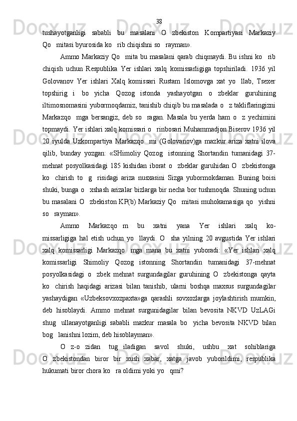 tushayotganligi   sababli   bu   masalani   O zbekiston   Kompartiyasi   Markaziy
Qo mitasi byurosida ko rib chiqishni so rayman».	
  
Ammo Markaziy  Qo mita  bu masalani  qarab  chiqmaydi. Bu  ishni  ko rib	
 
chiqish   uchun   Respublika   Yer   ishlari   xalq   komissarligiga   topshiriladi.   1936   yil
Golovanov   Yer   ishlari   Xalq   komissari   Rustam   Islomovga   xat   yo llab,   Tsexer	

topshirig i   bo yicha   Qozog istonda   yashayot	
   gan   o zbeklar   guruhining	
iltimosnomasini yubormoqda miz, tanishib chiqib bu masalada o z takliflaringizni	

Markazqo mga   bersangiz,   deb   so ragan.   Masala   bu   yerda   ham   o z   yechimini	
  
topmaydi. Yer ishlari xalq komissari o rinbosari Muhammadjon Biserov 1936 yil	

20   iyulda   Uzkompartiya   Markazqo mi   (Golovanov)ga   mazkur   ariza   xatni   ilova	

qilib,   bunday   yozgan:   «SHimoliy   Qozog istonning   Shortandin   tumanidagi   37-	

mehnat   posyolkasidagi   185   kishidan   iborat   o zbeklar   guruhidan   O zbekistonga	
 
ko chirish   to g risidagi   ariza   nusxasini   Sizga   yubormokdaman.   Buning   boisi	
  
shuki, bunga o xshash arizalar bizlarga bir necha bor tushmoqda. Shuning uchun	

bu masalani  O zbekiston KP(b)  Markaziy  Qo mitasi  muhokamasiga  qo yishni
  
so rayman».	

Ammo   Markazqo m   bu   xatni   yana   Yer   ishlari   xalq   ko-	

missarligiga   hal   etish   uchun   yo llaydi.   O sha   yilning   20   avgustida   Yer   ishlari	
 
xalq   komissarligi   Markazqo mga   mana   bu   xatni   yuboradi:   «Yer   ishlari   xalq	

komissarligi   Shimoliy   Qozog istonning   Shortandin   tumanidagi   37-mehnat	

posyolkasidagi   o zbek   mehnat   surgundagilar   guruhining   O zbekistonga   qayta	
 
ko chirish   haqidagi   arizasi   bilan   tanishib,   ularni   boshqa   maxsus   surgundagilar	

yashaydigan   «Uzbeksovxozpaxta»ga   qarashli   sovxozlarga   joylashtirish   mumkin,
deb   hisoblaydi.   Ammo   mehnat   surgunidagilar   bilan   bevosita   NKVD   UzLAGi
shug ullanayotganligi   sababli   mazkur   masala   bo yicha   bevo	
  sita   NKVD   bilan
bog lanishni lozim, deb hisoblayman».

O z-o zidan   tug iladigan   savol   shuki,   ushbu   xat   sohiblariga	
  
O zbekistondan   biror   bir   xush   xabar,   xatga   javob   yuborildimi,   respublika	

hukumati biror chora ko ra oldimi yoki yo qmi?	
  38 