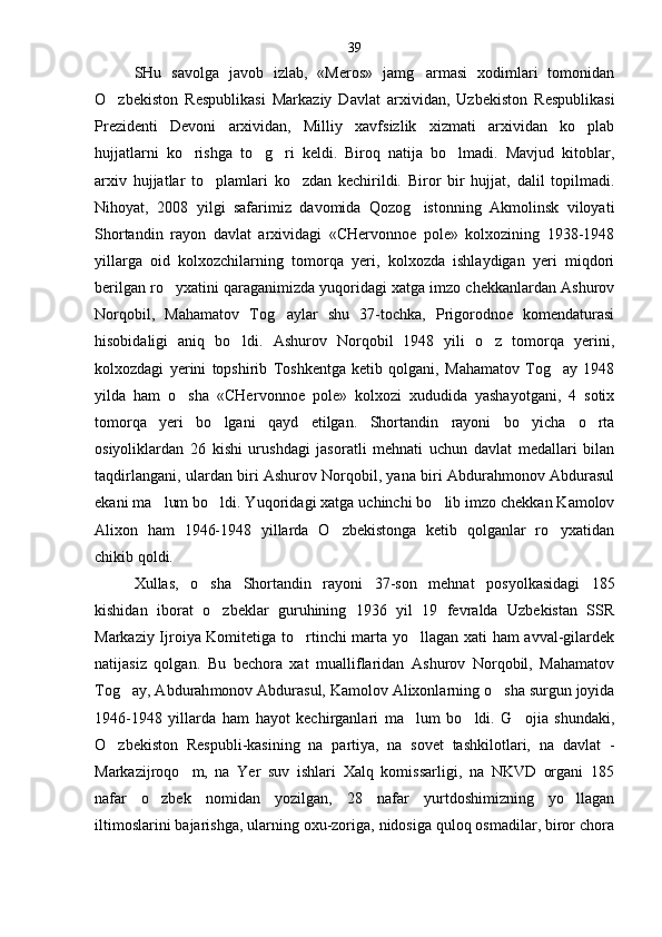 SHu   savolga   javob   izlab,   «Meros»   jamg armasi   xodimlari   tomonidan
O zbekiston   Respublikasi   Marka	
 ziy   Davlat   arxividan,   Uzbekiston   Respublikasi
Pre zidenti   Devoni   arxividan,   Milliy   xavfsizlik   xizmati   arxividan   ko plab	

hujjatlarni   ko rishga   to g ri   keldi.   Biroq   natija   bo lmadi.   Mavjud   kitoblar,	
   
arxiv   hujjatlar   to plamlari   ko zdan   kechirildi.   Biror   bir   hujjat,   dalil   topilmadi.	
 
Nihoyat,   2008   yilgi   safarimiz   davomida   Qozog istonning   Akmolinsk   viloyati	

Shortandin   rayon   davlat   arxividagi   «CHervonnoe   pole»   kolxozining   1938-1948
yillarga   oid   kolxozchilarning   tomorqa   yeri,   kolxozda   ishlaydigan   yeri   miqdori
beril gan ro yxatini qaraganimizda yuqoridagi xatga imzo chekkanlardan Ashurov	

Norqobil,   Mahamatov   Tog aylar   shu   37-tochka,   Prigorodnoe   komendaturasi	

hisobidaligi   aniq   bo ldi.   Ashurov   Norqobil   1948   yili   o z   tomorqa   yerini,	
 
kolxozdagi   yerini   topshirib   Toshkentga   ketib   qolgani,   Mahamatov   Tog ay   1948	

yilda   ham   o sha   «CHer	
 vonnoe   pole»   kolxozi   xududida   yashayotgani,   4   sotix
tomorqa   yeri   bo lgani   qayd   etilgan.   Shortandin   rayoni   bo yicha   o rta	
  
osiyoliklardan   26   kishi   urushdagi   jasoratli   mehnati   uchun   davlat   medallari   bilan
taqdirlangani, ulardan biri Ashurov Norqobil, yana biri Abdurahmonov Abdurasul
ekani ma lum bo ldi. Yuqori	
  dagi xatga uchinchi bo lib imzo chekkan Kamolov	
Alixon   ham   1946-1948   yillarda   O zbekistonga   ketib   qolganlar   ro yxatidan	
 
chikib qoldi.
Xullas,   o sha   Shortandin   rayoni   37-son   mehnat   po	
 syolkasidagi   185
kishidan   iborat   o zbeklar   guruhining   1936   yil   19   fevralda   Uzbekistan   SSR	

Markaziy Ijroiya Komitetiga to rtinchi marta yo llagan xati ham avval-gilardek	
 
natijasiz   qolgan.   Bu   bechora   xat   mualliflaridan   Ashurov   Norqobil,   Mahamatov
Tog ay, Abdurah	
 monov Abdurasul, Kamolov Alixonlarning o sha surgun joyida	
1946-1948   yillarda   ham   hayot   kechirganlari   ma lum   bo ldi.   G ojia   shundaki,	
  
O zbekiston   Respubli-kasining   na   partiya,   na   sovet   tashkilotlari,   na   davlat   -	

Markazijroqo m,   na   Yer   suv   ishlari   Xalq   komissarligi,   na   NKVD   organi   185	

nafar   o zbek   nomidan   yozilgan,   28   nafar   yurtdoshimizning   yo llagan	
 
iltimoslarini bajarishga, ularning oxu-zoriga, nidosiga quloq osmadilar, biror chora 39 