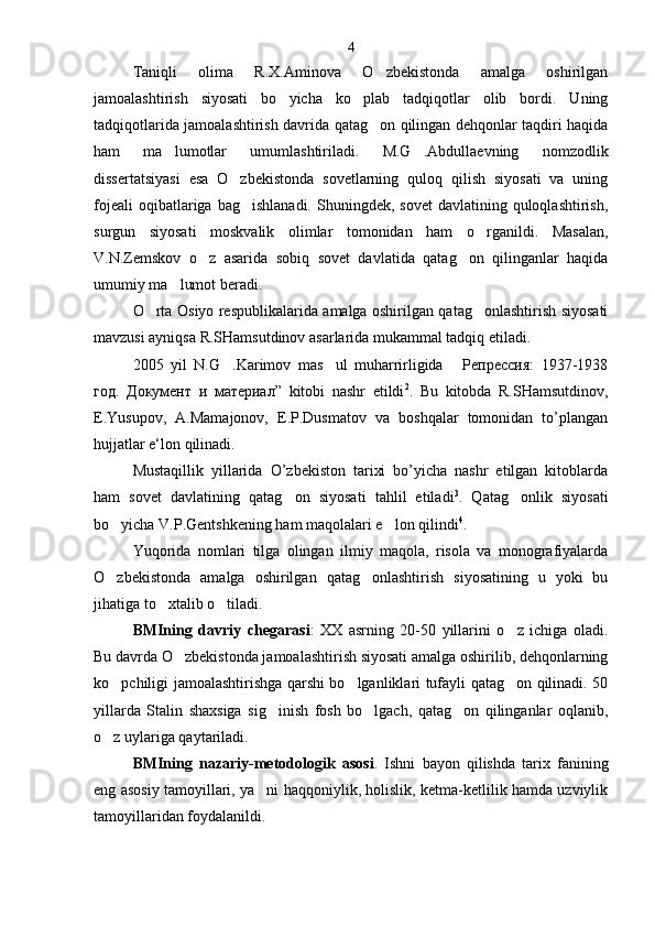 Taniqli   olima   R.X.Aminova   O zbekistonda   amalga   oshirilgan
jamoalashtirish   siyosati   bo yicha   ko plab   tadqiqotlar   olib   bordi.   Uning	
 
tadqiqotlarida jamoalashtirish davrida qatag on qilingan dehqonlar taqdiri haqida	

ham   ma lumotlar   umumlashtiriladi.   M.G .Abdullaevning   nomzodlik	
 
dissertatsiyasi   esa   O zbekistonda   sovetlarning   quloq   qilish   siyosati   va   uning	

fojeali   oqibatlariga bag ishlanadi.  Shuningdek,  sovet   davlatining quloqlashtirish,	

surgun   siyosati   moskvalik   olimlar   tomonidan   ham   o rganildi.   Masalan,	

V.N.Zemskov   o z   asarida   sobiq   sovet   davlatida   qatag on   qilinganlar   haqida	
 
umumiy ma lumot beradi.	

O rta Osiyo respublikalarida amalga oshirilgan qatag onlashtirish siyosati	
 
mavzusi ayniqsa R.SHamsutdinov asarlarida mukammal tadqiq etiladi.
2005   yil   N.G .Karimov   mas ul   muharrirligida   Репрессия:   1937-1938	
  
год.   Документ   и   материал ”   kitobi   nashr   etildi 2
.   Bu   kitobda   R.SHamsutdinov,
E.Yusupov,   A.Mamajonov,   E.P.Dusmatov   va   boshqalar   tomonidan   to’plangan
hujjatlar e‘lon qilinadi.
Mustaqillik   yillarida   O’zbekiston   tarixi   bo’yicha   nashr   etilgan   kitoblarda
ham   sovet   davlatining   qatag on   siyosati   tahlil   etiladi	
 3
.   Qatag onlik   siyosati	
bo yicha V.P.Gentshkening ham maqolalari e lon qilindi	
  4
. 
Yuqorida   nomlari   tilga   olingan   ilmiy   maqola,   risola   va   monografiyalarda
O zbekistonda   amalga   oshirilgan   qatag onlashtirish   siyosatining   u   yoki   bu
 
jihatiga to xtalib o tiladi.	
 
BMIning   davriy   chegarasi :   XX   asrning   20-50   yillarini   o z   ichiga   oladi.	

Bu davrda O zbekistonda jamoalashtirish siyosati amalga oshirilib, dehqonlarning	

ko pchiligi jamoalashtirishga qarshi bo lganliklari tufayli qatag on qilinadi. 50	
  
yillarda   Stalin   shaxsiga   sig inish   fosh   bo lgach,   qatag on   qilinganlar   oqlanib,	
  
o z uylariga qaytariladi.	

BMIning   nazariy-metodologik   asosi .   Ishni   bayon   qilishda   tarix   fanining
eng asosiy tamoyillari, ya ni haqqoniylik, holislik, ketma-ketlilik hamda uzviylik	

tamoyillaridan foydalanildi. 4 