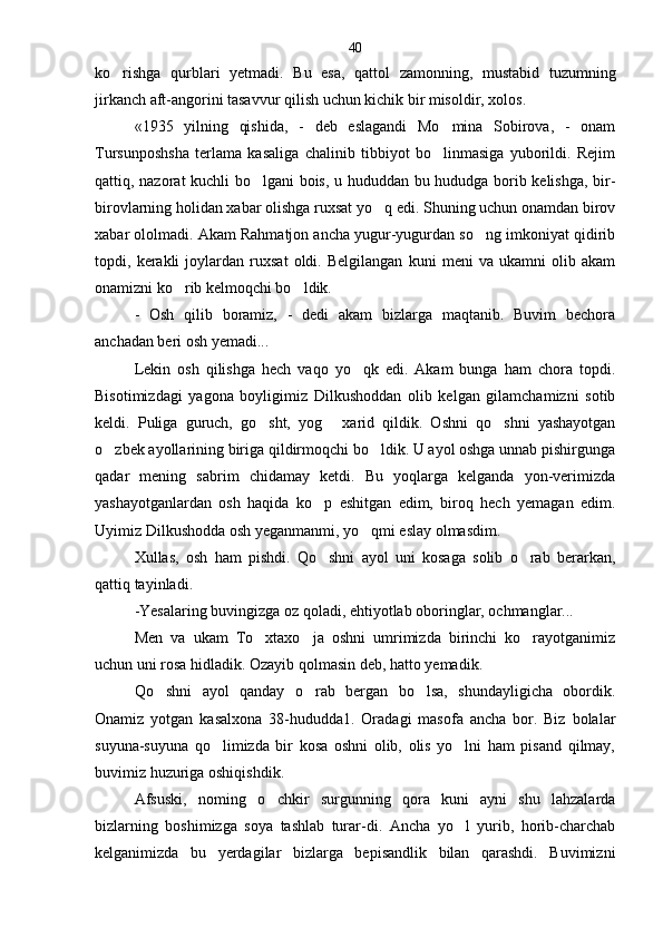 ko rishga   qurblari   yetmadi.   Bu   esa,   qattol   zamonning,   mustabid   tuzumning
jirkanch aft-angorini tasavvur qilish uchun kichik bir misoldir, xolos.
«1935   yilning   qishida,   -   deb   eslagandi   Mo mina   Sobirova,   -   onam	

Tursunposhsha   terlama   kasaliga   chalinib   tibbiyot   bo linmasiga   yuborildi.   Rejim

qattiq, nazorat kuchli bo lgani bois, u hududdan bu hududga borib kelishga, bir-	

birovlarning holidan xabar olishga ruxsat yo q edi. Shuning uchun onamdan birov	

xabar ololmadi. Akam Rahmatjon ancha yugur-yugurdan so ng imkoniyat qidirib	

topdi,   kerakli   joylardan   ruxsat   oldi.   Belgilangan   kuni   meni   va   ukamni   olib   akam
onamizni ko rib kelmoqchi bo ldik.	
 
-   Osh   qilib   boramiz,   -   dedi   akam   bizlarga   maqtanib.   Buvim   bechora
anchadan beri osh yemadi...
Lekin   osh   qilishga   hech   vaqo   yo qk   edi.   Akam   bunga   ham   chora   topdi.	

Bisotimizdagi   yagona   boyligimiz   Dilkushoddan   olib   kelgan   gilamchamizni   sotib
keldi.   Puliga   guruch,   go sht,   yog   xarid   qildik.   Oshni   qo shni   yashayotgan	
  
o zbek ayollarining biriga qildirmoqchi bo ldik. U ayol oshga unnab pishirgunga	
 
qadar   mening   sabrim   chidamay   ketdi.   Bu   yoqlarga   kelganda   yon-verimizda
yashayotganlar dan   osh   haqida   ko p   eshitgan   edim,   biroq   hech   yemagan   edim.	

Uyimiz Dilkushodda osh yeganmanmi, yo qmi eslay olmasdim.	

Xullas,   osh   ham   pishdi.   Qo shni   ayol   uni   kosaga   solib   o rab   berarkan,	
 
qattiq tayinladi.
-Yesalaring buvingizga oz qoladi, ehtiyotlab oboringlar, ochmanglar...
Men   va   ukam   To xtaxo ja   oshni   umrimizda   birinchi   ko rayotganimiz	
  
uchun uni rosa hidladik. Ozayib qolmasin deb, hatto yemadik.
Qo shni   ayol   qanday   o rab   bergan   bo lsa,   shundayligicha   obordik.	
  
Onamiz   yotgan   kasalxona   38-hududda1.   Oradagi   masofa   ancha   bor.   Biz   bolalar
suyuna-suyuna   qo limizda   bir   kosa   oshni   olib,   olis   yo lni   ham   pisand   qilmay,	
 
buvimiz huzuriga oshiqishdik.
Afsuski,   noming   o chkir   surgunning   qora   kuni   ayni   shu   lahzalarda	

bizlarning   boshimizga   soya   tashlab   turar-di.   Ancha   yo l   yurib,   horib-charchab	

kelganimizda   bu   yerdagilar   bizlarga   bepisandlik   bilan   qarashdi.   Buvimizni 40 