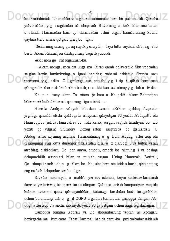 ko rsatishmadi.   Ne   azoblarda   olgan   ruxsatnomalar   ham   bir   pul   bo ldi.    Q ancha
yolvorishlar,   yig i-sigilardan   ish   chiqmadi.   Bizlarning   o ksik   dillarimiz   battar	
 
o rtandi.   Hammadan   ham   qo llarimizdan   oshni   olgan   hamshiraning   kosani	
 
qaytara turib ensasi qotgani qiziq bo lgan.	

-Senlarning onang quruq suyak yemaydi, - deya bitta suyakni olib, irg itib	

berdi. Akam Rahmatjon chidayolmay baqirib yubordi.
-Axir men go sht olganman-ku.	

... Akam  menga, men esa  unga mo ltirab qarab  qolaverdik. Shu voqeadan	

salgina   keyin   buvimizning   o lgani   haqidagi   xabarni   eshitdik.   Shunda   men	

rostmana   yig ladim.   O lganlarga   aza   ochish,   yig i-sig i   qilish   ham   man	
   
qilingan bir sharoitda biz berkinib olib, rosa ikki kun tuz totmay yig lab o tirdik.	
 
Ko p   o tmay   ukam   To xtaxo ja   ham   o lib   qoldi.   Akam   Rahmatjon	
    
bilan meni butkul internat qaramog iga olishdi...».	

Hozirda   Andijon   viloyati   Izboskan   tumani   «Erkin»   qishloq   fuqarolar
yiginiga   qarashli   «Eski   qishloq»da   istiqomat   qilayotgan   90   yoshli   Abdupatto   ota
Hamroqulov (aslida Hamroaliev bo lishi kerak, surgun vaqtida familiyasi bo zib
 
yozib   qo yilgan)   Shimoliy   Qozog iston   surgunida   bo lganlardan.   U	
  
Abdug affor   xojining   nabirasi,   Hamroalining   o g lidir.   Abdug affor   xoji   ota	
   
qishloqning   eng   katta   duradgor   ustalaridan   bi ri,   o z   qishlog i   va   butun   yaqin	
 
atrofdagi   qishloqlarni   Qo qon   arava,   omoch,   omoch   bo yinturig i   va   boshqa	
  
dehqonchilik   asboblari   bilan   ta minlab   turgan.   Uning   Hamroali,   Botirali,	

Qo shoqali  ismli  uch o g illari  bo lib, ular ham ota izidan borib, qishloqning	
   
eng nufuzli dehqonlaridan bo lgan.	

Sovetlar   hokimiyati   o rnatilib,   yer-suv   islohoti,   ke
 yin   kollektiv-lashtirish
davrida   yerlarining   bir   qismi   tortib  olingan.   Quloqqa   tortish   kampaniyasi   vaqtida
kolxoz   tuzumini   qabul   qilmaganliklari,   kolxozga   kirishdan   bosh   tortganliklari
uchun bu oiladagi uch o g il OGPU organlari tomonidan qamoqqa olingan. Ab	
  -
dug affor xoji ota ancha keksayib, yoshi 90 ga yetgani uchun unga tegishmagan.	

Qamoqqa   olingan   Botirali   va   Qo shoqalilarning   taqdiri   ne   kechgani	

hozirgacha ma lum emas. Faqat Ham	
 roali haqida ozmi-ko pmi xabarlar saklanib	 41 