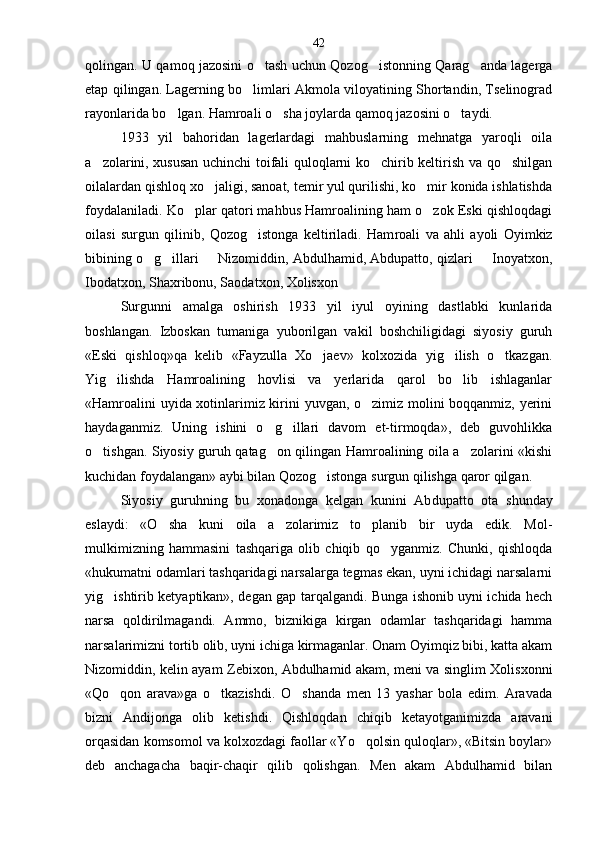 qolingan. U qamoq jazosini o tash uchun Qozog istonning Qarag anda lagerga  
etap qilingan. Lagerning bo limlari Akmola viloyatining Shortandin, Tselinograd	

rayonlarida bo lgan. Hamroali o sha joylarda qamoq jazosini o taydi.	
  
1933   yil   bahoridan   lagerlardagi   mahbuslarning   mehnatga   yaroqli   oila
a zolarini, xususan uchinchi toifali quloqlarni ko chirib keltirish va qo shilgan	
  
oilalardan qishloq xo jaligi, sanoat, temir yul qurilishi, ko mir konida ishlatishda	
 
foydalaniladi. Ko plar qatori mahbus Hamroalining ham o zok Eski qishloqdagi	
 
oilasi   surgun   qilinib,   Qozog istonga   keltiriladi.   Ham	
 roali   va   ahli   ayoli   Oyimkiz
bibining o g illari   Nizomiddin, Abdulhamid, Abdupatto, qizlari   Inoyatxon,	
   
Ibodatxon, Shaxribonu, Saodatxon, Xolisxon
Surgunni   amalga   oshirish   1933   yil   iyul   oyining   dastlabki   kunlarida
boshlangan.   Izboskan   tumaniga   yuborilgan   vakil   boshchiligidagi   siyosiy   guruh
«Eski   qishloq»qa   kelib   «Fayzulla   Xo jaev»   kolxozida   yig ilish   o tkazgan.	
  
Yig ilishda   Hamroalining   hovlisi   va   yerlarida   qarol   bo lib   ishlaganlar	
 
«Hamroalini uyida xotinlarimiz kirini yuvgan, o zimiz molini boqqanmiz, yerini	

haydaganmiz.   Uning   ishini   o g illari   davom   et-tirmoqda»,   deb   guvohlikka	
 
o tishgan. Siyosiy guruh qatag on qilingan Hamroalining oila a zolarini «kishi	
  
kuchidan foydalangan» aybi bilan Qozog istonga surgun qilishga qaror qilgan.	

Siyosiy   guruhning   bu   xonadonga   kelgan   kunini   Ab dupatto   ota   shunday
eslaydi:   «O sha   kuni   oila   a zolarimiz   to planib   bir   uyda   edik.   Mol-	
  
mulkimizning   hammasini   tashqariga   olib   chiqib   qo yganmiz.   Chunki,   qishloqda	

«hukumatni odamlari tashqaridagi narsalarga tegmas ekan, uyni ichidagi narsalarni
yig ishtirib ketyaptikan», degan gap tarqalgandi. Bunga ishonib uyni ichida hech	

narsa   qoldirilmagandi.   Ammo,   biznikiga   kirgan   odamlar   tashqaridagi   hamma
narsalarimizni tortib olib, uyni ichiga kirmaganlar. Onam Oyimqiz bibi, katta akam
Nizomiddin, kelin ayam Zebixon, Abdulhamid akam, meni va singlim Xolisxonni
«Qo qon   arava»ga   o tkazishdi.   O shanda   men   13   yashar   bola   edim.   Aravada
  
bizni   Andijonga   olib   ketishdi.   Qishloqdan   chiqib   ketayotganimizda   aravani
orqasidan komsomol va kolxozdagi faollar «Yo qolsin quloqlar», «Bitsin boylar»	

deb   anchagacha   baqir-chaqir   qilib   qolishgan.   Men   akam   Abdulhamid   bilan 42 