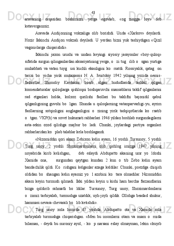 aravaning   orqasidan   boshimizni   yerga   egovlab,   «og zingga   loy»   deb
ketaverganmiz.
Aravada   Andijonning   vokzaliga   olib   borishdi.   Un da   «Xarkov»   deyilardi.
Hozir   Ikkinchi   Andijon   vokzali   deyiladi.   U   yerdan   bizni   yuk   tashiydigan   « Q izil
vagon»larga chiqarishdi».
Ikkinchi   jaxon   urushi   va   undan   keyingi   siyosiy   jarayonlar   «boy-quloq»
sifatida surgun qilinganlardan aksariyatining yerga, o zi tug ilib o sgan yurtiga	
  
muhabbati   va   vatan   tuyg usi   kuchli   ekanligini   ko rsatdi.   Rossiyalik,   qatag on	
  
tarixi   bo yicha   yirik   mutaxassis   N.   A.   Ivnitskiy   1942   yilning   yozida   nemis-	

fashistlar   Shimoliy   Kavkazni   bosib   olgan   hududlarida   tashkil   qilgan
komendaturalar   quloqlarga  qishloqni   boshqaruvchi   mansablarni   taklif   qilganlarini
rad   etganlari   holda,   kolxoz   qurilishi   faollari   bu   taklifni   bajonidil   qabul
qilganligining   guvohi   bo lgan.   Shunda   u   quloqlarning   vatanparvarligi-yu,   ayrim	

faollarning   sotqinligini   anglaganligini   o zining   yirik   tadqiqotlarida   ko rsatib	
 
o tgan. VKP(b) va sovet hukumati rahbarlari 1946 yildan boshlab surgundagilarni	

asta-sekin   ozod   qilishga   majbur   bo ladi.   Chunki,   joylardagi   partiya   organlari	

rahbarlaridan ko plab talablar kela boshlagandi.	

«Nizomiddin  qori  akam  Zebixon  kelin  ayam,  16  yoshli   Tursunoy,  5  yoshli
Turg unoy,   2   yoshli   Shoximardonlarni   olib   qishlog imizga   1947   yilning	
 
noyabrida   kirib   kelishgan,     deb   eslaydi   Abdupatto   akaning   umr   yo ldoshi	
	
Xamida   ona,     surgundan   qaytgan   kundan   2   kun   o tib   Zebo   kelin   ayam	
	
bandachilik qildi. Ko rishgani  kel	
 ganlar azaga keldilar. Chunki, poezdga chiqish
oldidan   bo shangan   kelin   ayamiz   yo l   azobini   ko tara   olmadilar.   Nizomiddin	
  
akam   keyin   turmush   qilmadi.   Ikki   yildan   keyin   u   kishi   ham   barcha   farzandlarini
bizga   qoldirib   rahmatli   bo ldilar.   Tursunoy,   Turg unoy,   Shoximardon	
  larni
o zimiz  tarbiyalab,   turmushga   uzatdik,   uyli-joyli   qildik.   Ollohga  beadad   shukur,	

hammasi nevara-chevarali bo lib ketishdi».	

Turg unoy   xola   hozirda   67   yoshda,   Abdupatto   ota   va   Xamida   xola	

tarbiyalab   turmushga   chiqarishgan.   «Men   bu   insonlarni   otam   va   onam   o rnida	

bilaman,   -   deydi   bu   nuroniy   ayol,   -   ko p   narsani   eslay   olmayman,   lekin   «kuyib	
 43 