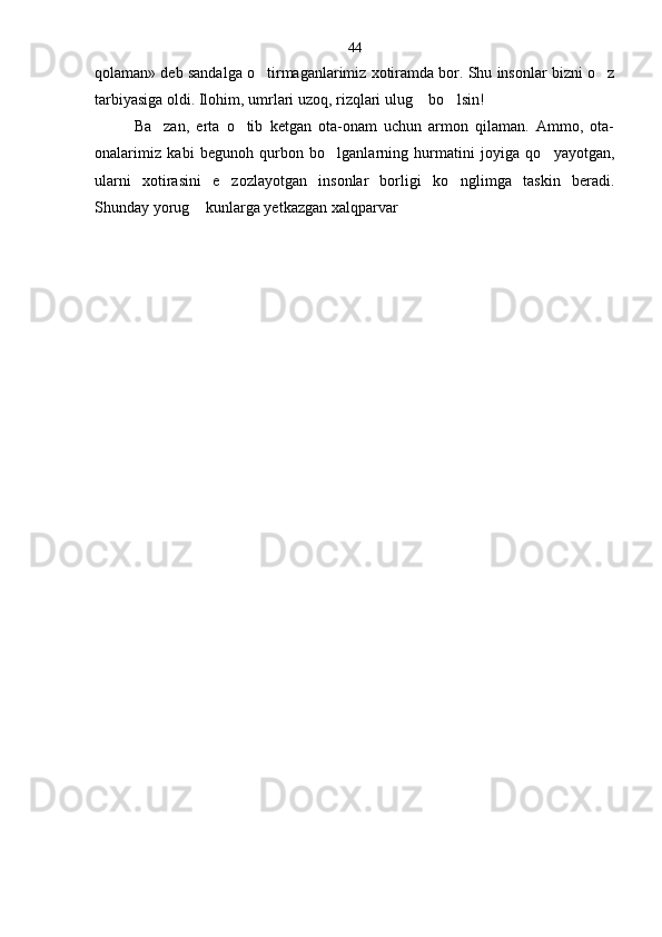 qolaman» deb sandalga o tirmaganlarimiz xotiramda bor. Shu insonlar bizni o z 
tarbiyasiga oldi. Ilohim, umrlari uzoq, rizqlari ulug  bo lsin!	
 
Ba zan,   erta   o tib   ketgan   ota-onam   uchun   armon   qilaman.   Ammo,   ota-	
 
onalarimiz   kabi   begunoh   qurbon   bo lganlarning   hurmatini   joyiga   qo yayotgan,	
 
ularni   xotirasini   e zozlayotgan   insonlar   borligi   ko nglimga   taskin   beradi.	
 
Shunday yorug  kunlarga yetkazgan xalqparvar 	
 44 