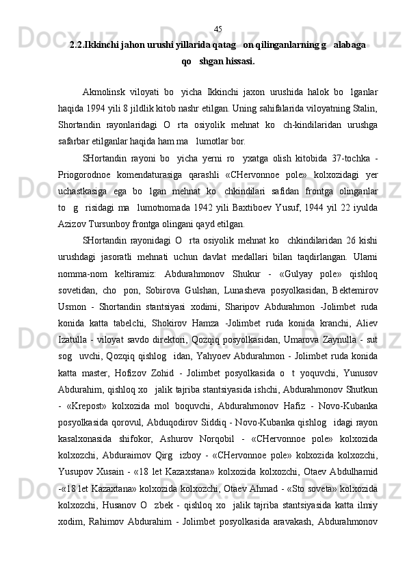 2.2.Ikkinchi jahon urushi yillarida qatag on qilinganlarning g alabaga  
qo shgan hissasi.	

Akmolinsk   viloyati   bo yicha   Ikkinchi   jaxon   urushida   halok   bo lganlar	
 
haqida 1994 yili 8 jildlik kitob nashr etilgan. Uning sahifalarida viloyatning Stalin,
Shortandin   rayonlaridagi   O rta   osiyolik   mehnat   ko ch-kindilaridan   urushga
 
safarbar etilganlar haqida ham ma lumotlar bor.  	

SHortandin   rayoni   bo yicha   yerni   ro yxatga   olish   kitobida   37-tochka   -	
 
Priogorodnoe   komendaturasiga   qarashli   «CHervonnoe   pole»   kolxozidagi   yer
uchastkasiga   ega   bo lgan   mehnat   ko chkindilari   safidan   frontga   olinganlar	
 
to g risidagi   ma lumotnomada   1942   yili   Baxtiboev   Yusuf,   1944   yil   22   iyulda	
  
Azizov Tursunboy frontga olingani qayd etilgan.
SHortandin   rayonidagi   O rta   osiyolik   mehnat   ko chkindilaridan   26   kishi	
 
urushdagi   jasoratli   mehnati   uchun   davlat   medallari   bilan   taqdirlangan.   Ularni
nomma-nom   keltiramiz:   Abdurahmonov   Shukur   -   «Gulyay   pole»   qishloq
sovetidan,   cho pon,   Sobirova   Gulshan,   Lunasheva   posyolkasidan,   Bektemirov	

Usmon   -   Shor tandin   stantsiyasi   xodimi,   Sharipov   Abdurahmon   -Jolimbet   ruda
konida   katta   tabelchi,   Shokirov   Hamza   -Jolimbet   ruda   konida   kranchi,   Aliev
Izatulla   -  viloyat  savdo   direktori,  Qozqiq  posyolkasidan,  Umarova  Zaynulla  -  sut
sog uvchi,   Qozqiq   qishlog idan,   Yahyoev   Abdurahmon   -   Jolimbet   ruda   konida	
 
katta   master,   Hofizov   Zohid   -   Jolimbet   posyolkasida   o t   yoquvchi,   Yunusov	

Abdurahim, qishloq xo jalik tajriba stantsiyasida ishchi, Abdurahmonov Shutkun	

-   «Krepost»   kolxozida   mol   boquvchi,   Abdurahmonov   Hafiz   -   Novo-Kubanka
posyolkasida qorovul, Abduqodirov Siddiq - Novo-Kubanka qishlog idagi  rayon	

kasalxonasida   shifokor,   Ashurov   Norqobil   -   «CHervonnoe   pole»   kolxozida
kolxozchi,   Abduraimov   Qirg izboy   -   «CHervonnoe   pole»   kolxozida   kolxozchi,	

Yusupov   Xusain   -   «18   let   Kazax stana»   kolxozida   kolxozchi,   Otaev   Abdulhamid
-«18 let Kazaxtana» kolxozida kolxozchi, Otaev Ahmad - «Sto soveta» kolxozida
kolxozchi,   Husanov   O zbek   -   qishloq   xo jalik   tajriba   stantsiyasida   katta   ilmiy	
 
xodim,   Rahimov   Abdurahim   -   Jolimbet   posyolkasida   aravakash,   Abdurahmonov 45 