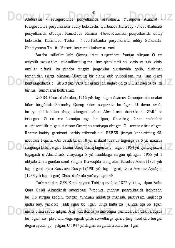 Abdurasul   -   Priogorodnoe   posyolkasida   aravakash,   Yusupova   Alminat   -
Priogorodnoe posyol kasida oddiy kolxozchi, Qurbonov Jumaboy - Novo-Kubansk
posyolkasida   otboqar,   Kamolova   Xalima   -Novo-Kubanka   posyolkasida   oddiy
kolxozchi,   Karimova   Toiba   -   Novo-Kubanka   posyolkasida   oddiy   kolxozchi,
Shodiyorova To ti - Voroshilov nomli kolxoz a zosi. 
Barcha   millatlar   kabi   Qozog iston   surgunidan   front	
 ga   olingan   O rta	
osiyolik   mehnat   ko chkindilarining   ma lum   qismi   turli   ob ektiv   va   sub ektiv	
   
omillar   tufayli,   ko pincha   tengsiz   jangchilar   qurshovida   qolib,   dush
 man
tomonidan   asirga   olingan.   Ularning   bir   qismi   otib   yuborilgan,   ma lum   qismi	

kontslagerlarda o lib ketgan, yana bir qismi jon saqlab qolgan. Ular haqida ba zi	
 
bir ma lumotlarni keltiramiz.	

UzSSR Chust shahridan, 1916 yili tug ilgan Azimov Omonjon ota-onalari	

bilan   birgalikda   Shimoliy   Qozog iston   surgunida   bo lgan.   U   devor   urish,	
 
bo yoqchilik   bilan   shug ullangani   uchun   Akmolinsk   shahrida   4-   SMU   da	
 
ishlagan.   O rta   ma lumotga   ega   bo lgan,   Chustdagi   2-son   maktabda	
  
o qituvchilik qilgan. Azimov Omonjon armiyaga olingan. G rontda asir tushgan.	
 
Rostov   harbiy   garnizoni   harbiy   tribunali   uni   RSFSR   jinoyat   kodeksining   58-
moddasi 1-qismi «A» bandi bilan 10 yil mehnat tuzatuv lageriga va 5 yil maxsus
surgunga hukm etgan. Jazoni Uzoq Sharq lagerida o tagan. 1954 yil qamoq jazosi	

tugagach   u   Akmolinsk   viloyatiga   5   yil   muddatga   surgun   qilingan.   1955   yil   2
oktyabrda surgundan ozod etilgan. Bu vaqtda unng otasi Rasulov Azim (1895 yili
tug ilgan) onasi Rasulova Xosiyat (1901 yili tu	
 g ilgan), ukasi Azimov Ayubjon	
(1933 yili tug ilgan) Chust shahrida yashayotgan edi.	

Turkmaniston SSR Kerki rayoni Tolshiq ovulida 1877 yili tug ilgan Bobo	

Qora   Geldi   Akmolinsk   rayonidagi   7-tochka,   mehnat   posyolkasida   kolxozchi
bo lib   surgun   azobini   tortgan,   turkman   millatiga   mansub,   partiyasiz,   inqilobga	

qadar   boy,   yirik   xo jalik   egasi   bo lgan.   Unga   katta   xo jalikka   ega   bo lgan,	
   
nasha bilan savdo qilgan, Afg onistonda yashayotgan qarindoshlari bilan aloqada	

bo lgan, ko plab chorvaga egalik qilib, so-vetlarga qarshi targ ibot olib borgan	
  
degan ayblar qo yilgan. U 1947 yildagina surgundan ozod bo lgan.	
  46 