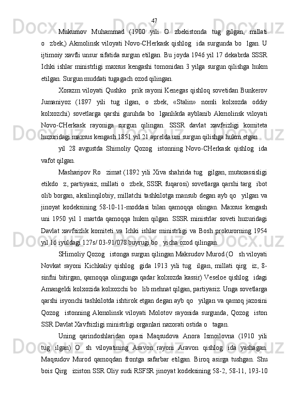 Mukumov   Muhammad   (1900   yili   O zbekistonda   tug gilgan,   millati 
o zbek,)  Akmolinsk viloyati  Novo-CHerkask qishlog ida  surgunda bo lgan. U	
  
ijtimoiy xavfli unsur sifatida surgun etilgan. Bu joyda 1946 yil 17 dekabrda SSSR
Ichki  ishlar  ministrligi  maxsus kengashi  tomonidan 3 yilga surgun qilishga hukm
etilgan. Surgun muddati tugagach ozod qilingan.
Xorazm  viloyati Qushko prik rayoni Kenegas qishloq sovetidan Bunkerov	

Jumaniyoz   (1897   yili   tug ilgan,   o zbek,   «Stalin»   nomli   kolxozda   oddiy	
 
kolxozchi)   sovetlarga   qarshi   guruhda   bo lganlikda   ayblanib   Akmolinsk   viloyati	

Novo-CHerkask   rayoniga   surgun   qilingan.   SSSR   davlat   xavfeizligi   komiteta
huzuridagi maxsus kengash 1851 yil 21 aprelda uni surgun qilishga hukm etgan.
yil   28   avgustda   Shimoliy   Qozog istonning   Novo-CHerkask   qishlog ida
 
vafot qilgan.
Masharipov Ro zimat (1892 yili Xiva shahrida tug gilgan, mutaxassisligi	
 
etikdo z, partiyasiz, millati  o zbek, SSSR fuqarosi)  sovetlarga qarshi  targ ibot	
  
olib borgan, aksilinqilobiy, millatchi tashkilotga mansub degan ayb qo yilgan va	

jinoyat   kodeksining   58-10-11-moddasi   bilan   qamoqqa   olingan.   Maxsus   kengash
uni   1950   yil   1   martda   qamoqqa   hukm   qilgan.   SSSR   ministrlar   soveti   huzuridagi
Davlat   xavfsizlik   komiteti   va   Ichki   ishlar   ministrligi   va   Bosh   prokurorning   1954
yil 16 iyuldagi 127s/ 03-91/078 buyrugi bo yicha ozod qilingan.	

SHimoliy Qozog istonga surgun qilingan Maksudov Murod (O sh viloyati	
 
Novkat   rayoni   Kichkaliy   qishlog gida   1913   yili   tug ilgan,   millati   qirg iz,   8-	
  
sinfni bitirgan, qamoqqa olingunga qadar kolxozda kassir) Veseloe qishlog idagi	

Amangeldi kolxozida kolxozchi bo lib mehnat qilgan, partiyasiz. Unga sovetlarga	

qarshi isyonchi tashkilotda ishtirok etgan degan ayb qo yilgan va qamoq jazosini	

Qozog istonning   Akmolinsk   viloyati   Molotov   rayonida   surgunda,   Qozog iston	
 
SSR Davlat Xavfsizligi ministrligi organlari nazorati ostida o tagan.	

Uning   qarindoshlaridan   opasi   Maqsudova   Anora   Ismoilovna   (1910   yili
tug ilgan)   O sh   viloyatining   Aravon   rayoni   Aravon   qishlog ida   yashagan.	
  
Maqsudov   Murod   qamoqdan   frontga   safarbar   etilgan.   Biroq   asirga   tushgan.   Shu
bois Qirg iziston SSR Oliy sudi RSFSR ji	
 noyat kodeksining 58-2, 58-11, 193-1047 