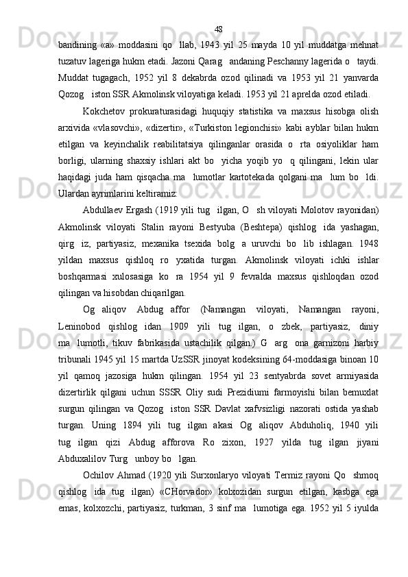 bandining   «a»   moddasini   qo llab,   1943   yil   25   mayda   10   yil   muddatga   mehnat
tuzatuv lageriga hukm etadi. Jazoni Qarag andaning Peschanny lagerida o taydi.	
 
Muddat   tugagach,   1952   yil   8   dekabrda   ozod   qilinadi   va   1953   yil   21   yanvarda
Qozog iston SSR Akmolinsk viloyatiga keladi. 1953 yil 21 aprelda ozod etiladi.	

Kokchetov   prokuraturasidagi   huquqiy   statistika   va   maxsus   hisobga   olish
arxivida   «vlasovchi»,   «dizertir»,   «Turkiston   legionchisi»   kabi   ayblar   bilan   hukm
etil gan   va   keyinchalik   reabilitatsiya   qilinganlar   orasida   o rta   osiyoliklar   ham	

borligi,   ularning   shaxsiy   ishlari   akt   bo yicha   yoqib   yo q   qilingani,   lekin   ular	
 
haqidagi   juda   ham   qisqacha   ma lumotlar   kartotekada   qolgani   ma lum   bo ldi.	
  
Ulardan ayrimlarini keltiramiz:
Abdullaev Ergash (1919 yili tug ilgan, O sh viloyati Molotov rayonidan)	
 
Akmolinsk   viloyati   Stalin   rayo ni   Bestyuba   (Beshtepa)   qishlog ida   yashagan,	

qirg iz,   par	
 tiyasiz,   mexanika   tsexida   bolg a   uruvchi   bo lib   ishlagan.   1948	 
yildan   maxsus   qishloq   ro yxatida   turgan.   Akmo	
 linsk   viloyati   ichki   ishlar
boshqarmasi   xulosasiga   ko ra   1954   yil   9   fevralda   maxsus   qishloqdan   ozod

qilingan va hisobdan chiqarilgan.
Og aliqov   Abdug affor   (Namangan   viloyati,   Naman	
  gan   rayoni,
Leninobod   qishlog idan   1909   yili   tug ilgan,   o zbek,   partiyasiz,   diniy	
  
ma lumotli,   tikuv   fabrikasida   ustachilik   qilgan.)   G arg ona   garnizoni   harbiy	
  
tribunali 1945 yil 15 martda UzSSR jinoyat kodeksining 64-moddasiga binoan 10
yil   qamoq   jazosiga   hukm   qilin gan.   1954   yil   23   sentyabrda   sovet   armiyasida
dizertirlik   qilgani   uchun   SSSR   Oliy   sudi   Prezidiumi   farmoyishi   bilan   bemuxlat
surgun   qilingan   va   Qozog iston   SSR   Davlat   xafvsizligi   nazorati   ostida   yashab	

turgan.   Uning   1894   yili   tug ilgan   akasi   Og aliqov   Abduholiq,   1940   yili	
 
tug ilgan   qizi   Abdug afforova   Ro zixon,   1927   yilda   tug ilgan   jiyani	
   
Abduxalilov Turg unboy bo lgan.	
 
Ochilov   Ahmad   (1920   yili   Surxonlaryo   viloyati   Termiz   rayoni   Qo shmoq	

qishlog ida   tug ilgan)   «CHorvador»   kolxozidan   surgun   etilgan,   kasbga   ega	
 
emas,  kolxozchi,  partiyasiz,   turkman,  3 sinf   ma lumotiga  ega.  1952 yil   5 iyulda	
 48 