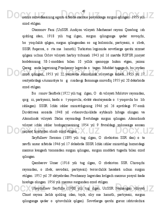 nemis razvedkasining agenti sifatida maxsus posyolkaga surgun qilingan. 1955 yili
ozod etilgan.
Otaxonov   Fani   (UzSSR   Andijon   viloyati   Marhamat   rayoni   Qorabog ish
qishlog idan,   1918   yili   tug il	
  gan,   surgun   qilingunga   qadar   suvoqchi,
bo yoqchilik   qilgan,   surgun   qilingandan   so ng   kolxozchi,   partiyasiz,   o zbek,	
  
SSSR   fuqarosi,   o rta   ma lumotli)   Turkiston   legionida   sovetlarga   qarshi   xizmat	
 
qilgani   uchun   Orlov   viloyati   harbiy   tribunali   1943   yil   16   martda   RSFSR   jinoyat
kodeksining   58-1-moddasi   bilan   10   yillik   qamoqqa   hukm   etgan,   jazoni
Qarag anda lagerining Pes	
 channy lagerida o tagan. Muddat tugagach, bu joydan	
ozod   qilingan,   1953   yil   22   yanvarda   Akmolinsk   viloyatiga   keladi.   1955   yil   17
sentyabrdagi «Amnistiya to g risida»gi farmonga muvofiq 1955 yil 20 dekabrida	
 
ozod etilgan.
Bo ronov Saidbek (1922 yili tug ilgan, O sh viloyati Molotov rayonidan,	
  
qirg iz, partiyasiz, kasbi o t yoquvchi, elektr stantsiyasida o t yoquvchi bo lib	
   
ishlagan).   SSSR   Ichki   ishlar   ministrligining   1946   yil   26   apreldagi   97-sonli
Direktivasi   asosida   1948   yil   «vlasovchi»likda   ayblanib   hibsga   olingan   va
Akmolinsk   viloyati   Stalin   rayonidagi   Bestubaga   surgun   qilingan.   Akmo linsk
viloyat   ichki   ishlar   boshqarmasining   1954   yil   9   fevraldagi   xulosasiga   asosan
nazorat hisobidan olinib ozod etilgan.
Sayfullaev   Ibroxim   (1895   yili   tug ilgan,   O zbe	
  kiston   SSR   dan)   o ta	
xavfli unsur sifatida 1946 yil 17 dekabrda SSSR Ichki ishlar ministrligi huzuridagi
maxsus   kengash   tomonidan   surgun   qilingan,   surgun   muddati   tugashi   bilan   ozod
qilingan.
Qambarov   Umar   (1916   yili   tug ilgan,   O zbekiston   SSR   Chiroqchi	
 
rayonidan,   o zbek,   savodsiz,   partiyasiz)   terrorchilik   harakati   uchun   surgun	

etilgan. 1952 yil 29 oktyabrdan Peschanny lageridan kelgach maxsus posyol-kada
hisobga olingan. 1956 yili maxsus surgundan ozod etilgan.
Ubaydullaev   Sayfulla   (1900   yili   tug ilgan,   Uz	
 SSR   Namangan   viloyati
Chust   rayoni   Jarlik   qishlog i	
 dan,   tojik,   oliy   ma lumotli,   partiyasiz,   surgun	
qilingunga   qadar   o qituvchilik   qilgan).   Sovetlarga   qarshi   gurux   ishtirokchisi	
 49 