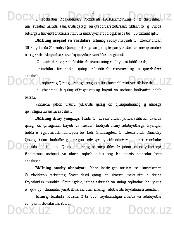 O zbekiston   Respublikasi   Prezidenti   I.A.Karimovning   o z   chiqishlari, 
ma ruzalari hamda  asarlarida qatag on qurbonlari xotirasini tiklash to g risida	
   
bildirgan fikr-mulohazalari muhim nazariy-metodologik asos bo lib xizmat qildi.	

BMIning   maqsad   va   vazifalari :   Ishning   asosiy   maqsadi   O zbekistondan	

20-30 yillarda Shimoliy Qozog istonga surgun qilingan yurtdoshlarimiz qismatini	

o rganish. Maqsadga muvofiq quyidagi vazifalar belgilandi:	

-O zbekistonda jamoalashtirish siyosatining mohiyatini tahlil etish;	

-tarixchilar   tomonidan   qatag onlashtirish   mavzusining   o rganilishini	
 
asoslash;
-quloqlarning Qozog istonga surgun qilish bosqichlarini yoritib berish;	

-o zbekistonlik   quloq   qilinganlarning   hayoti   va   mehnat   faoliyatini   ochib	

berish;
-ikkinchi   jahon   urushi   yillarida   qatag on   qilinganlarning   g alabaga	
 
qo shgan hissasini asoslash.	

BMIning   ilmiy   yangiligi .   Ishda   O zbekistondan   jamoalashtirish   davrida	

qatag on   qilinganlar   hayoti   va   mehnat   faoliyati   ilmiy   adabiyotlarga   tayangan	

holda   o rganilishida   namoyon   bo ladi.   Shuningdek,   O zbekistonda   Shimoliy	
  
Qozog iston   hududlariga   surgun   qilingan   yurtdoshlarimiz   taqdiri   manbalar

asosida   tahlil   etiladi.   Qatag on   qilinganlarning   ikkinchi   jahon   urushi   yillaridagi	

fidokorona   mehnati   va   ularni   oqlash   bilan   bog liq   tarixiy   voqealar   ham	

asoslanadi.
BMIning   amaliy   ahamiyati :   Ishda   keltirilgan   tarixiy   ma lumotlardan	

O zbekiston   tarixining   Sovet   davri   qatag on   siyosati   mavzusini   o tishda	
  
foydalanish   mumkin.   Shuningdek,   jamoalashtirish   va   uning   oqibatlari   bo yicha	

o quv qo llanmalar yaratishda, seminar mashg ulotlarida foydalanish mumkin.	
  
Ishning   tuzilishi :   Kirish,   2   ta   bob,   foydalanilgan   manba   va   adabiyotlar
ro yxati, ilovalardan iborat.

  
    5 