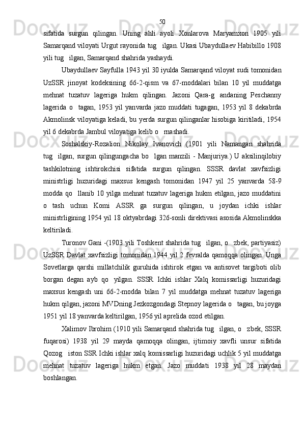 sifatida   surgun   qilingan.   Uning   ahli   ayoli   Xonlarova   Maryamxon   1905   yili
Samarqand viloyati Urgut rayonida tug ilgan. Ukasi Ubaydullaev Habibillo 1908
yili tug ilgan, Samarqand shahrida yashaydi.	

Ubaydullaev Sayfulla 1943 yil 30 iyulda Samar qand viloyat sudi tomonidan
UzSSR   jinoyat   kodeksi ning   66-2-qism   va   67-moddalari   bilan   10   yil   muddatga
mehnat   tuzatuv   lageriga   hukm   qilingan.   Jazoni   Qara-g andaning   Peschanny	

lagerida   o tagan,   1953   yil   yan	
 varda   jazo   muddati   tugagan,   1953   yil   8   dekabrda
Akmo linsk viloyatiga keladi, bu yerda surgun qilinganlar hisobiga kiritiladi, 1954
yil 6 dekabrda Jambul viloyatiga kelib o rnashadi.	

Soshalskiy-Rozalion   Nikolay   Ivanovich   (1901   yili   Namangan   shahrida
tug ilgan,  surgun  qilingungacha  bo lgan  manzili  -   Manjuriya.)   U  aksilinqilobiy	
 
tashkilotning   ishtirokchisi   sifatida   surgun   qilingan.   SSSR   davlat   xavfsizligi
ministrligi   huzuridagi   maxsus   kengash   tomonidan   1947   yil   25   yanvarda   58-9
modda qo llanib 10 yilga mehnat  tuzatuv lageriga hukm  etilgan, jazo muddatini	

o tash   uchun   Komi   ASSR   ga   sur	
 gun   qilingan,   u   joydan   ichki   ishlar
ministrligining 1954 yil 18 oktyabrdagi 326-sonli direktivasi asosida Akmolinskka
keltiriladi.
Turonov Gani -(1903 yili Toshkent shahrida tug ilgan, o zbek, partiyasiz)	
 
UzSSR Davlat xavfsizligi tomonidan 1944 yil 2 fev ralda qamoqqa olingan. Unga
Sovetlarga   qarshi   millatchilik   guruhida   ishtirok   etgan   va   antisovet   targiboti   olib
borgan   degan   ayb   qo yilgan.   SSSR   Ichki   ishlar   Xalq   komissarligi   huzuridagi	

maxsus   kengash   uni   66-2-modda   bilan   7   yil   muddatga   mehnat   tuzatuv   lageriga
hukm qilgan, jazoni MVDning Jezkozgondagi Stepnoy lagerida o tagan, bu joyga	

1951 yil 18 yanvarda keltirilgan, 1956 yil aprelida ozod etilgan.
Xalimov Ibrohim (1910 yili Samarqand shahrida tug ilgan, o zbek, SSSR	
 
fuqarosi)   1938   yil   29   mayda   qa moqqa   olingan,   ijtimoiy   xavfli   unsur   sifatida
Qozog iston SSR Ichki ishlar xalq komissarligi huzuridagi uchlik 5 yil muddatga	

mehnat   tuzatuv   lageriga   hukm   etgan.   Jazo   muddati   1938   yil   28   maydan
boshlangan. 50 